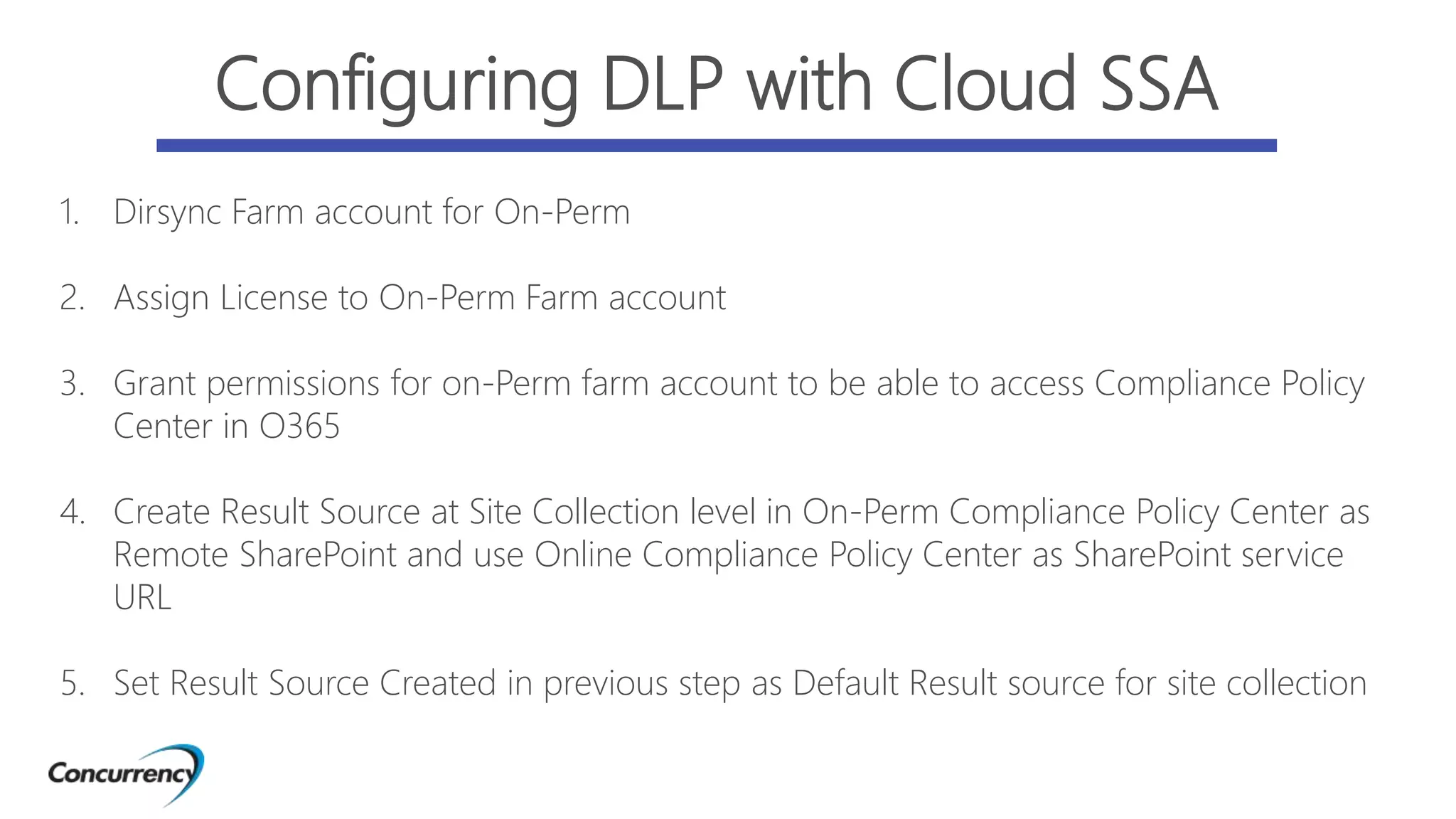 1. Dirsync Farm account for On-Perm
2. Assign License to On-Perm Farm account
3. Grant permissions for on-Perm farm account to be able to access Compliance Policy
Center in O365
4. Create Result Source at Site Collection level in On-Perm Compliance Policy Center as
Remote SharePoint and use Online Compliance Policy Center as SharePoint service
URL
5. Set Result Source Created in previous step as Default Result source for site collection
Configuring DLP with Cloud SSA
 
