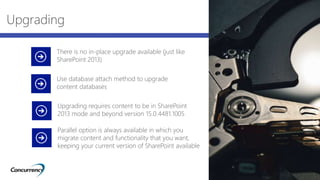 Upgrading
There is no in-place upgrade available (just like
SharePoint 2013)
Use database attach method to upgrade
content databases
Upgrading requires content to be in SharePoint
2013 mode and beyond version 15.0.4481.1005
Parallel option is always available in which you
migrate content and functionality that you want,
keeping your current version of SharePoint available
 