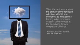 “Over the next several years,
the primary driver for cloud
adoption will shift from
economics to innovation as
leading-edge companies
invest in cloud services as
the foundation for new
competitive offerings.”
Frank Gens, Senior Vice President
and Chief Analyst at IDC
 