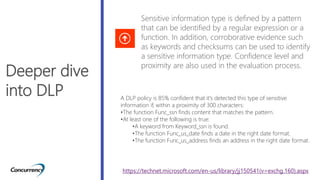 Deeper dive
into DLP
Sensitive information type is defined by a pattern
that can be identified by a regular expression or a
function. In addition, corroborative evidence such
as keywords and checksums can be used to identify
a sensitive information type. Confidence level and
proximity are also used in the evaluation process.
A DLP policy is 85% confident that it's detected this type of sensitive
information if, within a proximity of 300 characters:
•The function Func_ssn finds content that matches the pattern.
•At least one of the following is true:
•A keyword from Keyword_ssn is found.
•The function Func_us_date finds a date in the right date format.
•The function Func_us_address finds an address in the right date format.
https://technet.microsoft.com/en-us/library/jj150541(v=exchg.160).aspx
 