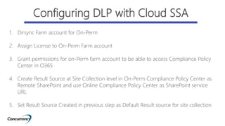 1. Dirsync Farm account for On-Perm
2. Assign License to On-Perm Farm account
3. Grant permissions for on-Perm farm account to be able to access Compliance Policy
Center in O365
4. Create Result Source at Site Collection level in On-Perm Compliance Policy Center as
Remote SharePoint and use Online Compliance Policy Center as SharePoint service
URL
5. Set Result Source Created in previous step as Default Result source for site collection
Configuring DLP with Cloud SSA
 