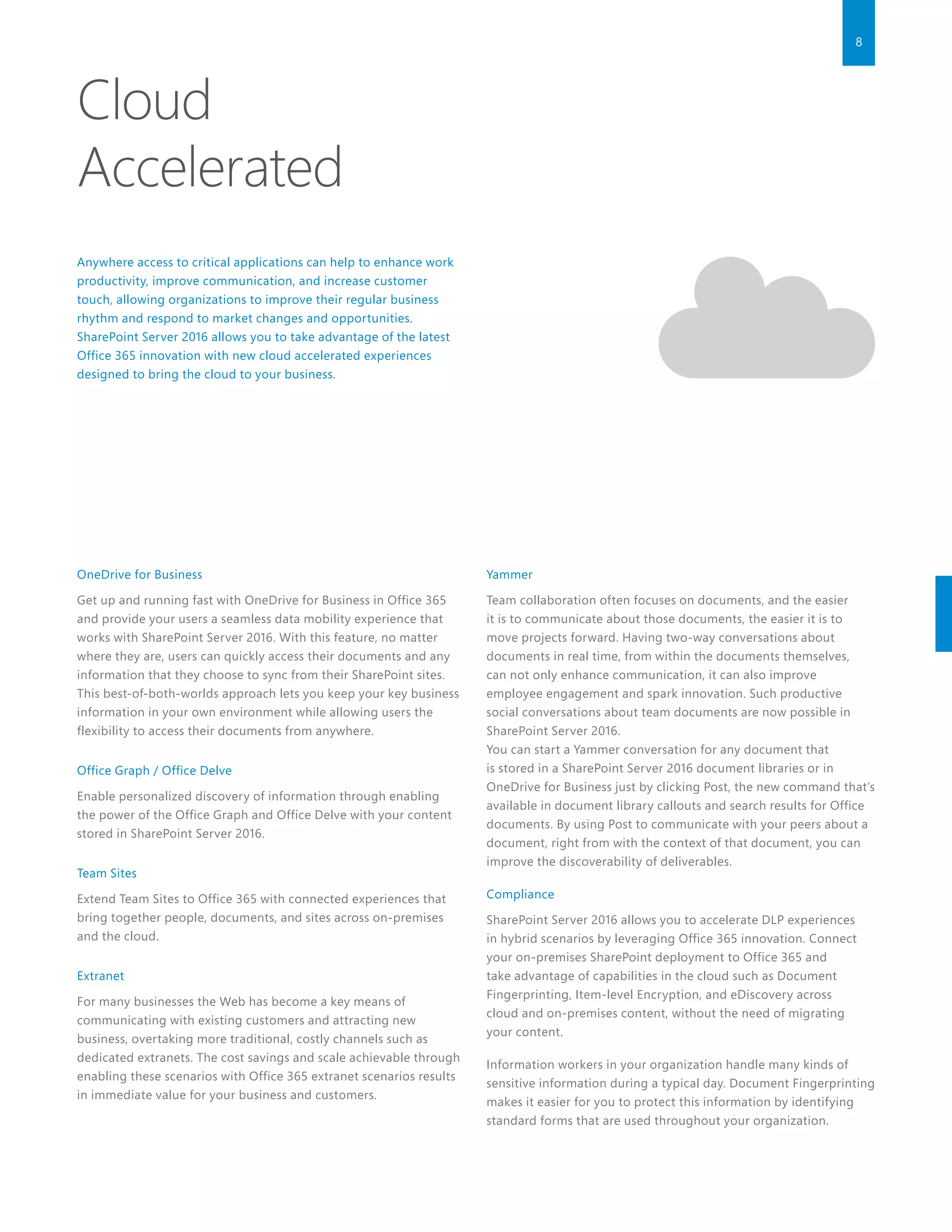 8
Cloud
Accelerated
Anywhere access to critical applications can help to enhance work
productivity, improve communication, and increase customer
touch, allowing organizations to improve their regular business
rhythm and respond to market changes and opportunities.
SharePoint Server 2016 allows you to take advantage of the latest
Office 365 innovation with new cloud accelerated experiences
designed to bring the cloud to your business.
OneDrive for Business
Get up and running fast with OneDrive for Business in Office 365
and provide your users a seamless data mobility experience that
works with SharePoint Server 2016. With this feature, no matter
where they are, users can quickly access their documents and any
information that they choose to sync from their SharePoint sites.
This best-of-both-worlds approach lets you keep your key business
information in your own environment while allowing users the
flexibility to access their documents from anywhere.
Office Graph / Office Delve
Enable personalized discovery of information through enabling
the power of the Office Graph and Office Delve with your content
stored in SharePoint Server 2016.
Team Sites
Extend Team Sites to Office 365 with connected experiences that
bring together people, documents, and sites across on-premises
and the cloud.
Extranet
For many businesses the Web has become a key means of
communicating with existing customers and attracting new
business, overtaking more traditional, costly channels such as
dedicated extranets. The cost savings and scale achievable through
enabling these scenarios with Office 365 extranet scenarios results
in immediate value for your business and customers.
Yammer
Team collaboration often focuses on documents, and the easier
it is to communicate about those documents, the easier it is to
move projects forward. Having two-way conversations about
documents in real time, from within the documents themselves,
can not only enhance communication, it can also improve
employee engagement and spark innovation. Such productive
social conversations about team documents are now possible in
SharePoint Server 2016.
You can start a Yammer conversation for any document that
is stored in a SharePoint Server 2016 document libraries or in
OneDrive for Business just by clicking Post, the new command that’s
available in document library callouts and search results for Office
documents. By using Post to communicate with your peers about a
document, right from with the context of that document, you can
improve the discoverability of deliverables.
Compliance
SharePoint Server 2016 allows you to accelerate DLP experiences
in hybrid scenarios by leveraging Office 365 innovation. Connect
your on-premises SharePoint deployment to Office 365 and
take advantage of capabilities in the cloud such as Document
Fingerprinting, Item-level Encryption, and eDiscovery across
cloud and on-premises content, without the need of migrating
your content.
Information workers in your organization handle many kinds of
sensitive information during a typical day. Document Fingerprinting
makes it easier for you to protect this information by identifying
standard forms that are used throughout your organization.
 