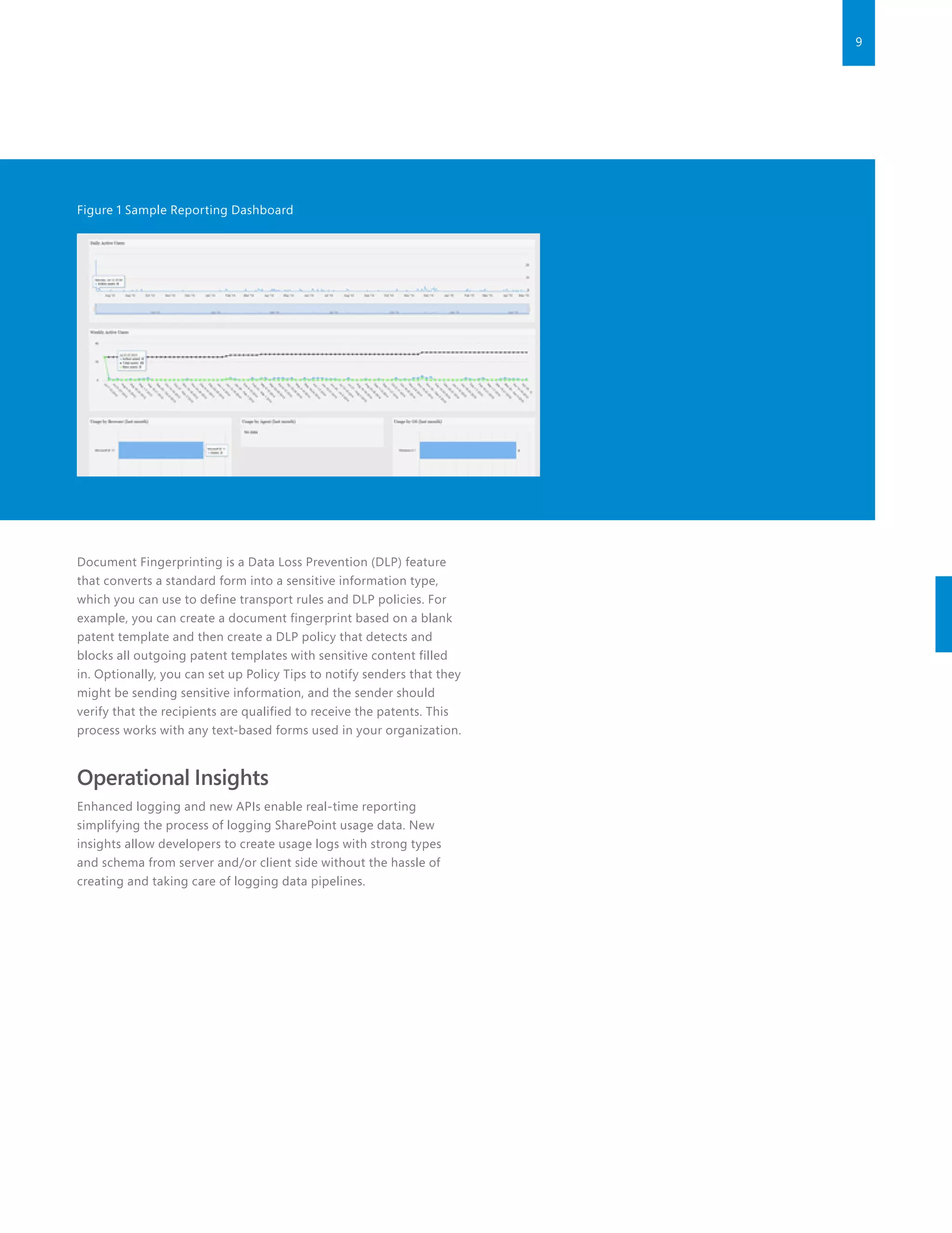 9
Figure 1 Sample Reporting Dashboard
Document Fingerprinting is a Data Loss Prevention (DLP) feature
that converts a standard form into a sensitive information type,
which you can use to define transport rules and DLP policies. For
example, you can create a document fingerprint based on a blank
patent template and then create a DLP policy that detects and
blocks all outgoing patent templates with sensitive content filled
in. Optionally, you can set up Policy Tips to notify senders that they
might be sending sensitive information, and the sender should
verify that the recipients are qualified to receive the patents. This
process works with any text-based forms used in your organization.
Operational Insights
Enhanced logging and new APIs enable real-time reporting
simplifying the process of logging SharePoint usage data. New
insights allow developers to create usage logs with strong types
and schema from server and/or client side without the hassle of
creating and taking care of logging data pipelines.
 