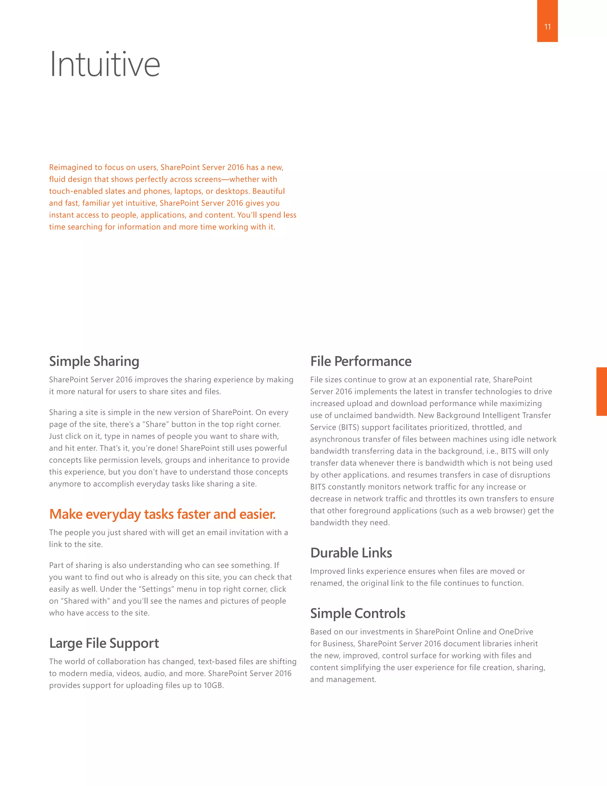 11
Intuitive
Reimagined to focus on users, SharePoint Server 2016 has a new,
fluid design that shows perfectly across screens—whether with
touch-enabled slates and phones, laptops, or desktops. Beautiful
and fast, familiar yet intuitive, SharePoint Server 2016 gives you
instant access to people, applications, and content. You’ll spend less
time searching for information and more time working with it.
Simple Sharing
SharePoint Server 2016 improves the sharing experience by making
it more natural for users to share sites and files.
Sharing a site is simple in the new version of SharePoint. On every
page of the site, there’s a “Share” button in the top right corner.
Just click on it, type in names of people you want to share with,
and hit enter. That’s it, you’re done! SharePoint still uses powerful
concepts like permission levels, groups and inheritance to provide
this experience, but you don’t have to understand those concepts
anymore to accomplish everyday tasks like sharing a site.
Make everyday tasks faster and easier.
The people you just shared with will get an email invitation with a
link to the site.
Part of sharing is also understanding who can see something. If
you want to find out who is already on this site, you can check that
easily as well. Under the “Settings” menu in top right corner, click
on “Shared with” and you’ll see the names and pictures of people
who have access to the site.
Large File Support
The world of collaboration has changed, text-based files are shifting
to modern media, videos, audio, and more. SharePoint Server 2016
provides support for uploading files up to 10GB.
File Performance
File sizes continue to grow at an exponential rate, SharePoint
Server 2016 implements the latest in transfer technologies to drive
increased upload and download performance while maximizing
use of unclaimed bandwidth. New Background Intelligent Transfer
Service (BITS) support facilitates prioritized, throttled, and
asynchronous transfer of files between machines using idle network
bandwidth transferring data in the background, i.e., BITS will only
transfer data whenever there is bandwidth which is not being used
by other applications. and resumes transfers in case of disruptions
BITS constantly monitors network traffic for any increase or
decrease in network traffic and throttles its own transfers to ensure
that other foreground applications (such as a web browser) get the
bandwidth they need.
Durable Links
Improved links experience ensures when files are moved or
renamed, the original link to the file continues to function.
Simple Controls
Based on our investments in SharePoint Online and OneDrive
for Business, SharePoint Server 2016 document libraries inherit
the new, improved, control surface for working with files and
content simplifying the user experience for file creation, sharing,
and management.
 