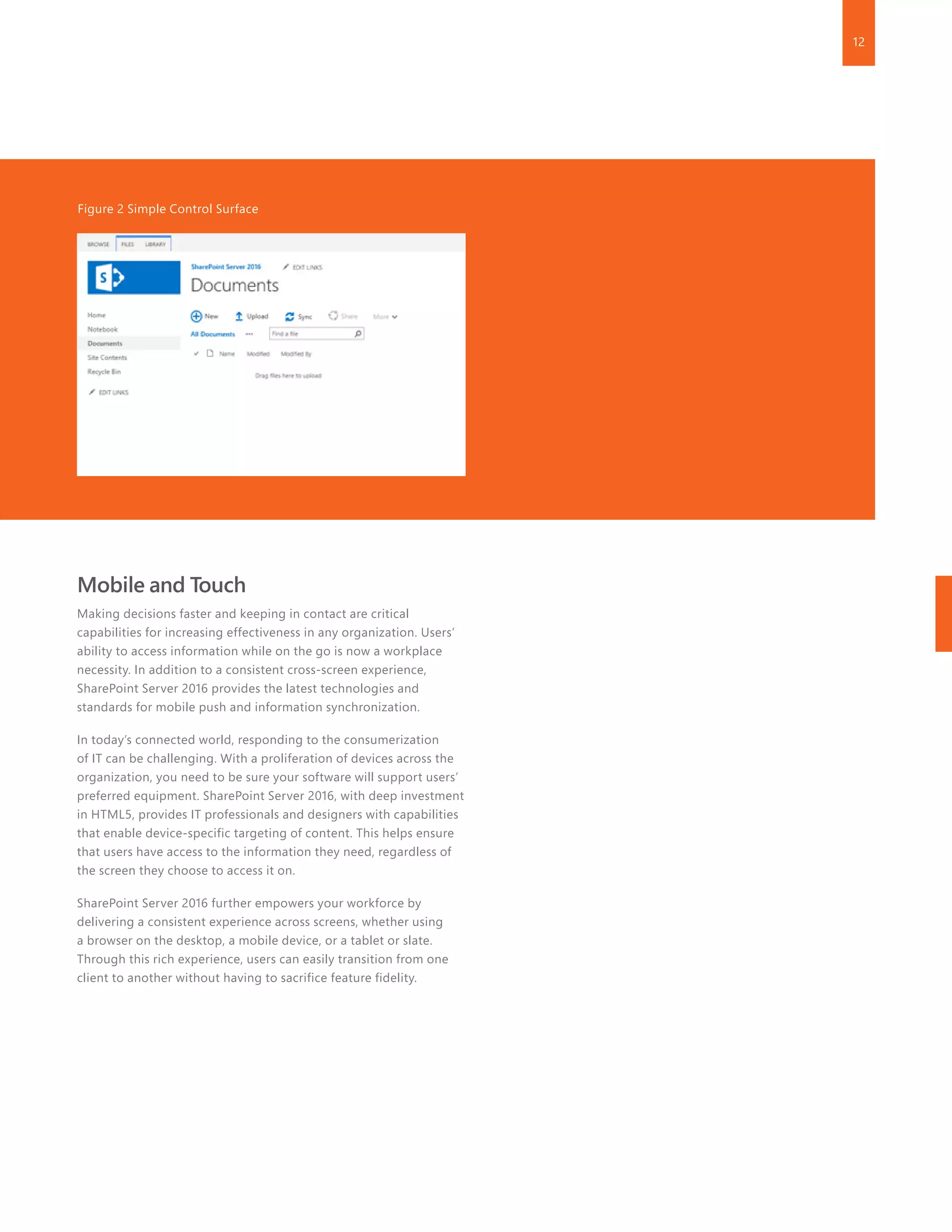 12
Mobile and Touch
Making decisions faster and keeping in contact are critical
capabilities for increasing effectiveness in any organization. Users’
ability to access information while on the go is now a workplace
necessity. In addition to a consistent cross-screen experience,
SharePoint Server 2016 provides the latest technologies and
standards for mobile push and information synchronization.
In today’s connected world, responding to the consumerization
of IT can be challenging. With a proliferation of devices across the
organization, you need to be sure your software will support users’
preferred equipment. SharePoint Server 2016, with deep investment
in HTML5, provides IT professionals and designers with capabilities
that enable device-specific targeting of content. This helps ensure
that users have access to the information they need, regardless of
the screen they choose to access it on.
SharePoint Server 2016 further empowers your workforce by
delivering a consistent experience across screens, whether using
a browser on the desktop, a mobile device, or a tablet or slate.
Through this rich experience, users can easily transition from one
client to another without having to sacrifice feature fidelity.
Figure 2 Simple Control Surface
 