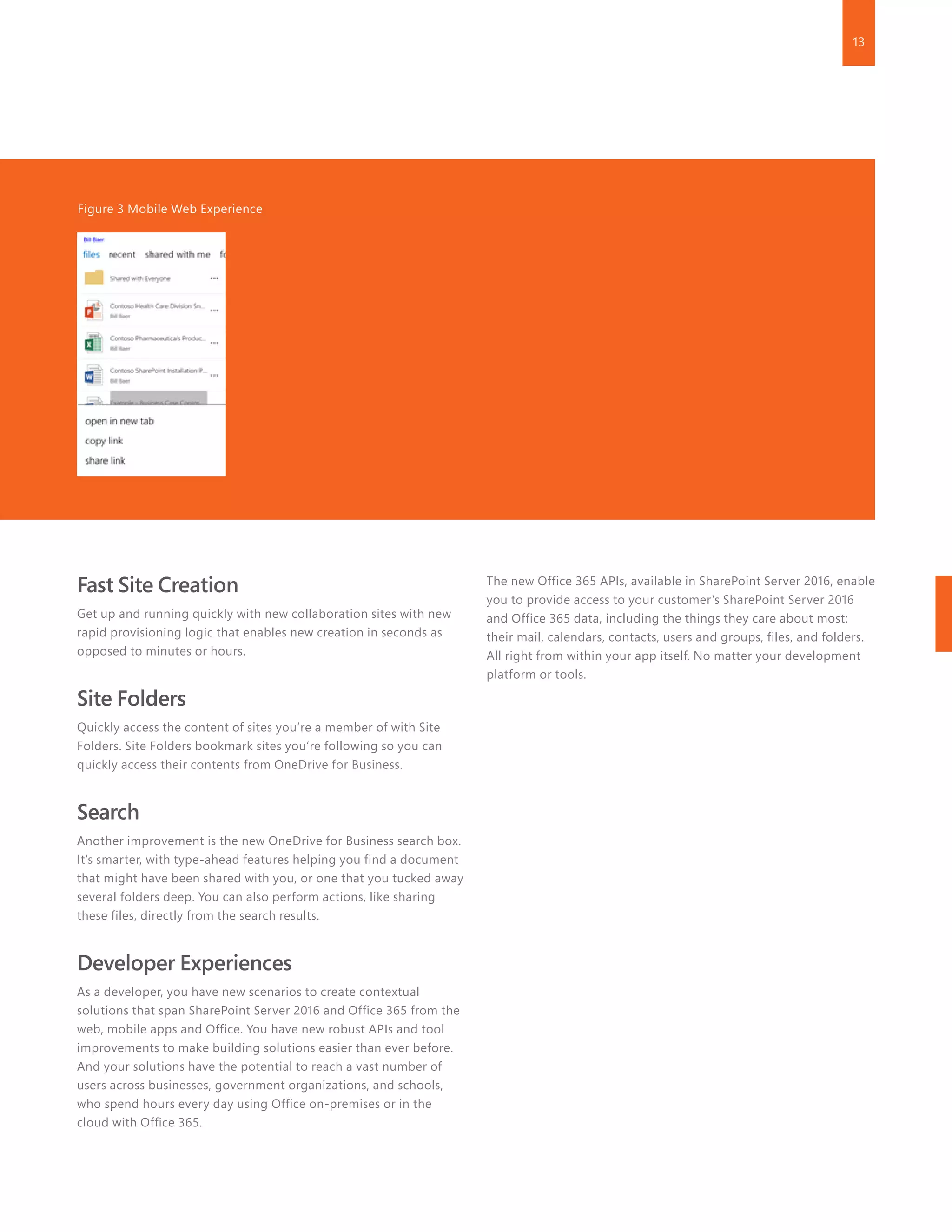13
Fast Site Creation
Get up and running quickly with new collaboration sites with new
rapid provisioning logic that enables new creation in seconds as
opposed to minutes or hours.
Site Folders
Quickly access the content of sites you’re a member of with Site
Folders. Site Folders bookmark sites you’re following so you can
quickly access their contents from OneDrive for Business.
Search
Another improvement is the new OneDrive for Business search box.
It’s smarter, with type-ahead features helping you find a document
that might have been shared with you, or one that you tucked away
several folders deep. You can also perform actions, like sharing
these files, directly from the search results.
Developer Experiences
As a developer, you have new scenarios to create contextual
solutions that span SharePoint Server 2016 and Office 365 from the
web, mobile apps and Office. You have new robust APIs and tool
improvements to make building solutions easier than ever before.
And your solutions have the potential to reach a vast number of
users across businesses, government organizations, and schools,
who spend hours every day using Office on-premises or in the
cloud with Office 365.
The new Office 365 APIs, available in SharePoint Server 2016, enable
you to provide access to your customer’s SharePoint Server 2016
and Office 365 data, including the things they care about most:
their mail, calendars, contacts, users and groups, files, and folders.
All right from within your app itself. No matter your development
platform or tools.
Figure 3 Mobile Web Experience
 