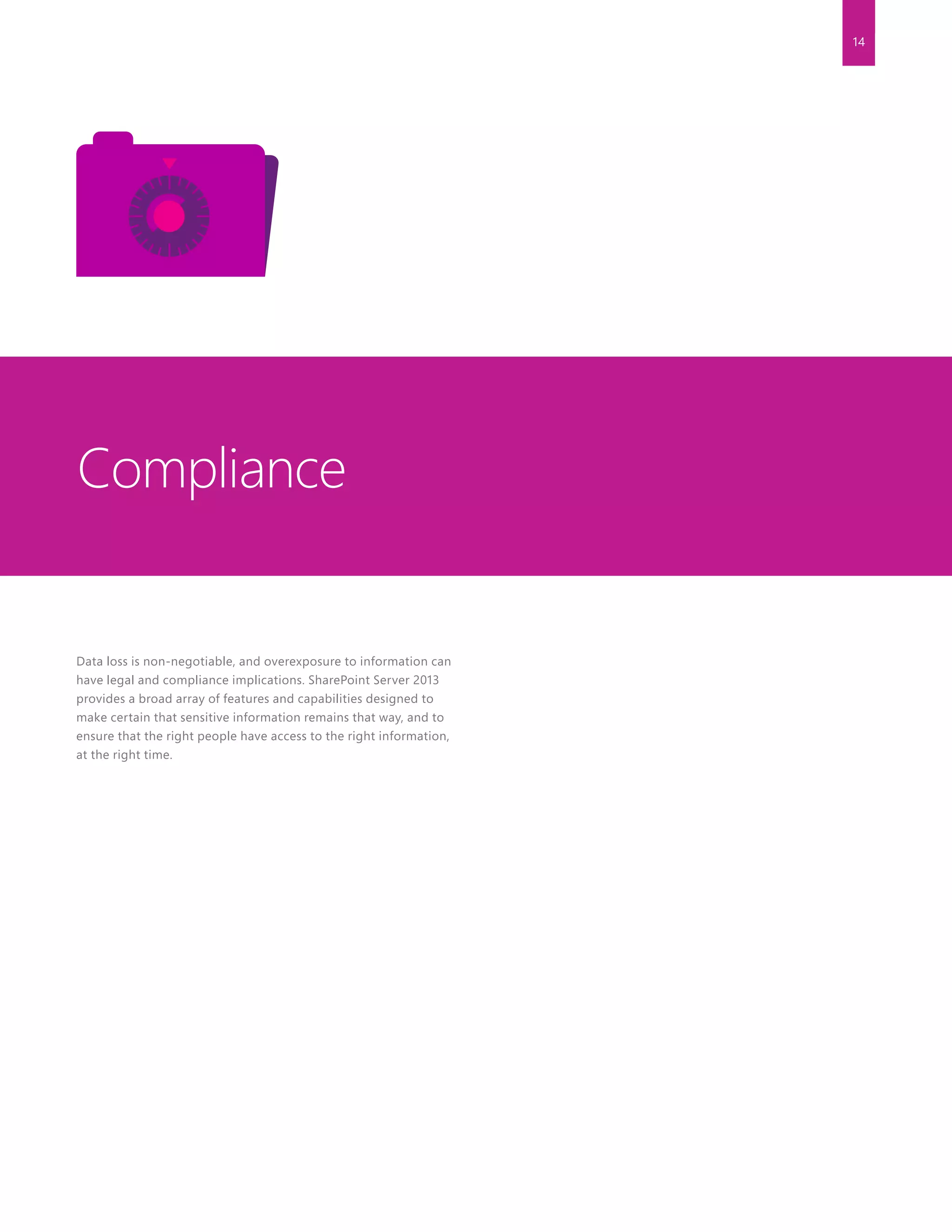 14
Data loss is non-negotiable, and overexposure to information can
have legal and compliance implications. SharePoint Server 2013
provides a broad array of features and capabilities designed to
make certain that sensitive information remains that way, and to
ensure that the right people have access to the right information,
at the right time.
Compliance
 