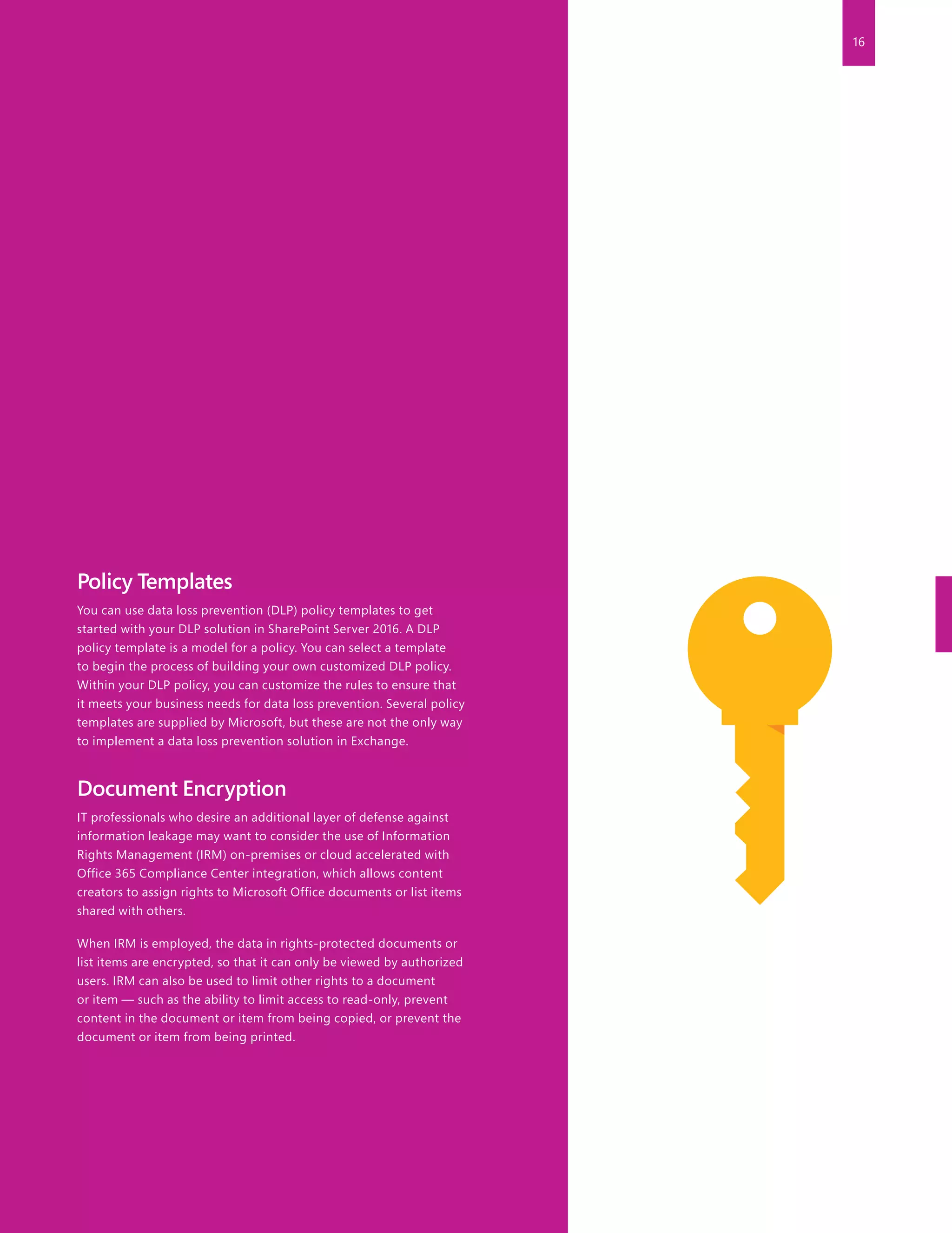 16
Policy Templates
You can use data loss prevention (DLP) policy templates to get
started with your DLP solution in SharePoint Server 2016. A DLP
policy template is a model for a policy. You can select a template
to begin the process of building your own customized DLP policy.
Within your DLP policy, you can customize the rules to ensure that
it meets your business needs for data loss prevention. Several policy
templates are supplied by Microsoft, but these are not the only way
to implement a data loss prevention solution in Exchange.
Document Encryption
IT professionals who desire an additional layer of defense against
information leakage may want to consider the use of Information
Rights Management (IRM) on-premises or cloud accelerated with
Office 365 Compliance Center integration, which allows content
creators to assign rights to Microsoft Office documents or list items
shared with others.
When IRM is employed, the data in rights-protected documents or
list items are encrypted, so that it can only be viewed by authorized
users. IRM can also be used to limit other rights to a document
or item — such as the ability to limit access to read-only, prevent
content in the document or item from being copied, or prevent the
document or item from being printed.
 