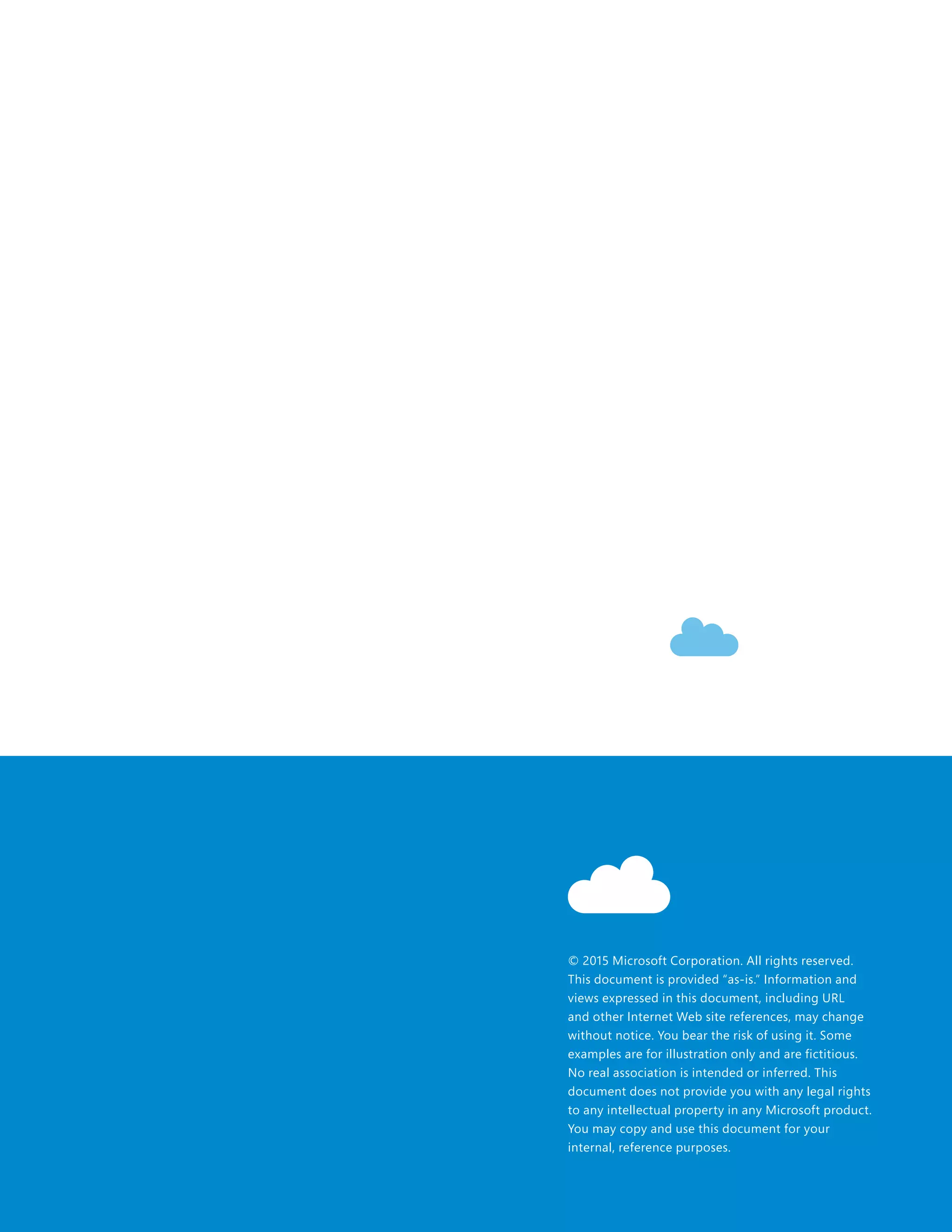 © 2015 Microsoft Corporation. All rights reserved.
This document is provided “as-is.” Information and
views expressed in this document, including URL
and other Internet Web site references, may change
without notice. You bear the risk of using it. Some
examples are for illustration only and are fictitious.
No real association is intended or inferred. This
document does not provide you with any legal rights
to any intellectual property in any Microsoft product.
You may copy and use this document for your
internal, reference purposes.
 