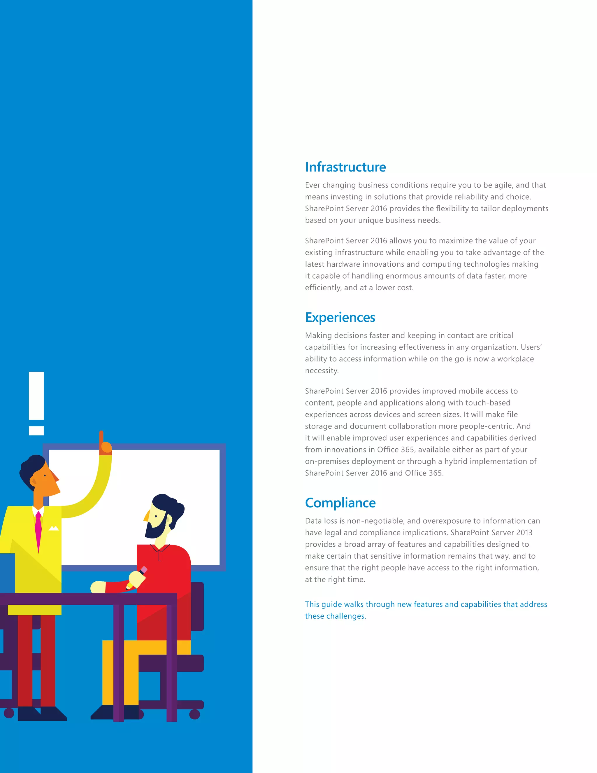 Infrastructure
Ever changing business conditions require you to be agile, and that
means investing in solutions that provide reliability and choice.
SharePoint Server 2016 provides the flexibility to tailor deployments
based on your unique business needs.
SharePoint Server 2016 allows you to maximize the value of your
existing infrastructure while enabling you to take advantage of the
latest hardware innovations and computing technologies making
it capable of handling enormous amounts of data faster, more
efficiently, and at a lower cost.
Experiences
Making decisions faster and keeping in contact are critical
capabilities for increasing effectiveness in any organization. Users’
ability to access information while on the go is now a workplace
necessity.
SharePoint Server 2016 provides improved mobile access to
content, people and applications along with touch-based
experiences across devices and screen sizes. It will make file
storage and document collaboration more people-centric. And
it will enable improved user experiences and capabilities derived
from innovations in Office 365, available either as part of your
on-premises deployment or through a hybrid implementation of
SharePoint Server 2016 and Office 365.
Compliance
Data loss is non-negotiable, and overexposure to information can
have legal and compliance implications. SharePoint Server 2013
provides a broad array of features and capabilities designed to
make certain that sensitive information remains that way, and to
ensure that the right people have access to the right information,
at the right time.
This guide walks through new features and capabilities that address
these challenges.
 