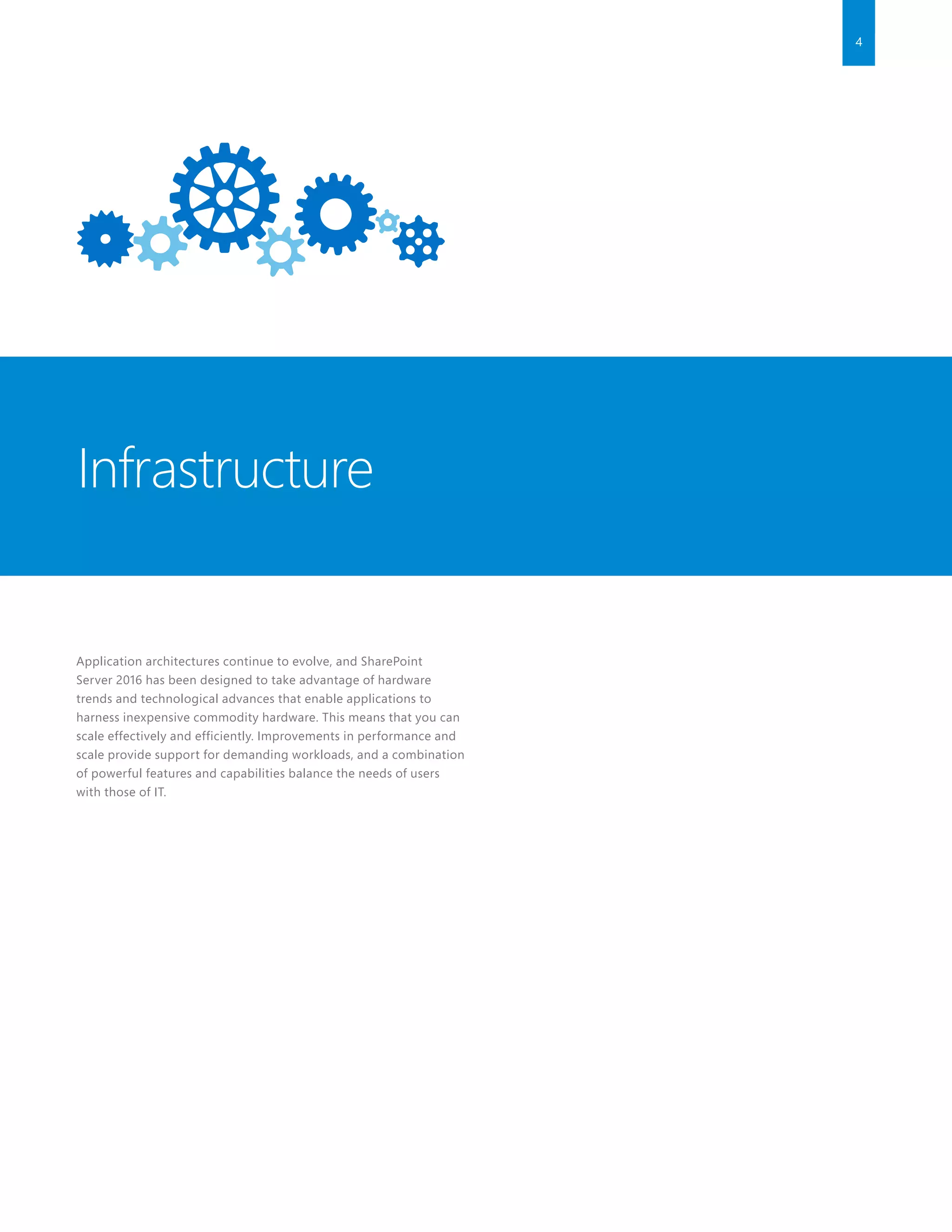 4
Application architectures continue to evolve, and SharePoint
Server 2016 has been designed to take advantage of hardware
trends and technological advances that enable applications to
harness inexpensive commodity hardware. This means that you can
scale effectively and efficiently. Improvements in performance and
scale provide support for demanding workloads, and a combination
of powerful features and capabilities balance the needs of users
with those of IT.
Infrastructure
 