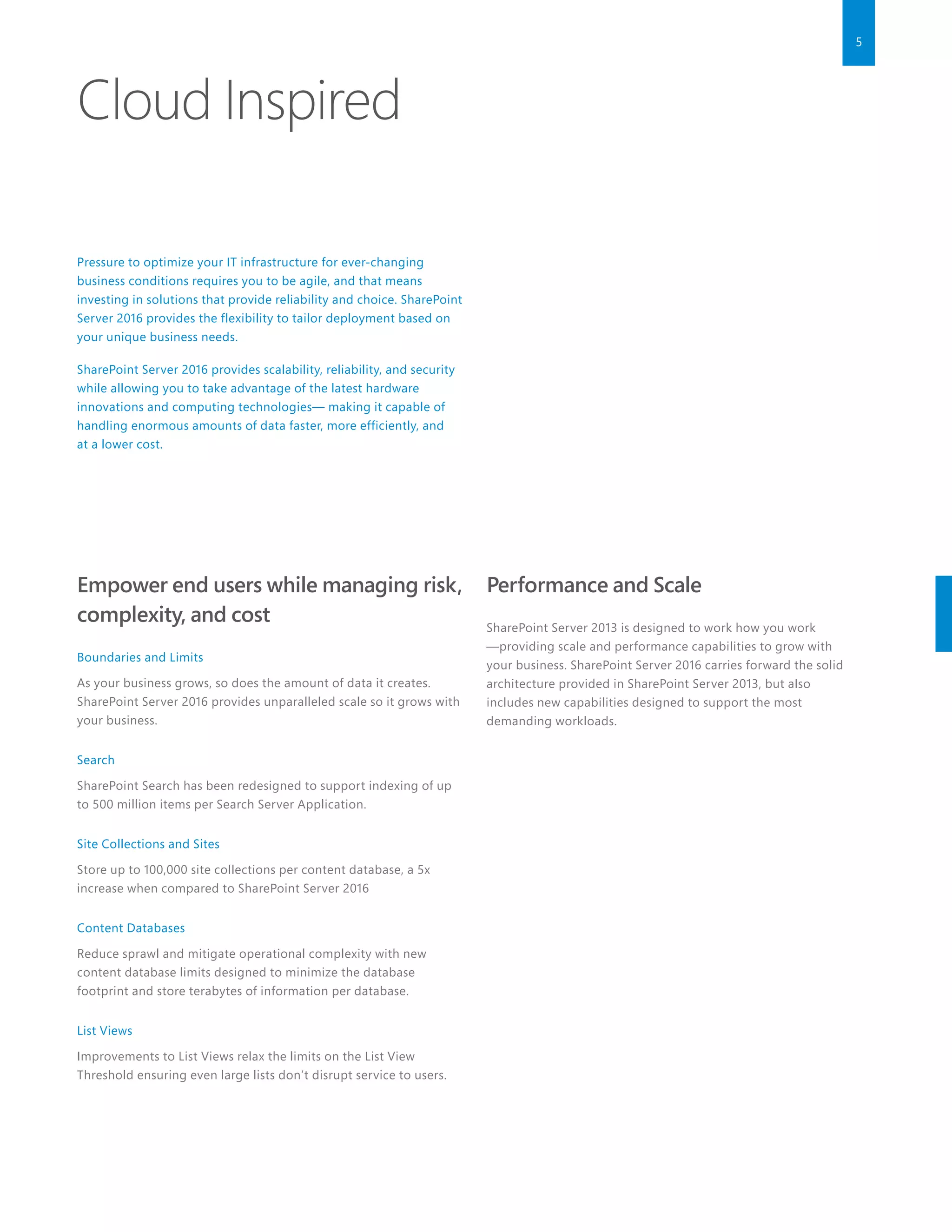 5
Cloud Inspired
Pressure to optimize your IT infrastructure for ever-changing
business conditions requires you to be agile, and that means
investing in solutions that provide reliability and choice. SharePoint
Server 2016 provides the flexibility to tailor deployment based on
your unique business needs.
SharePoint Server 2016 provides scalability, reliability, and security
while allowing you to take advantage of the latest hardware
innovations and computing technologies— making it capable of
handling enormous amounts of data faster, more efficiently, and
at a lower cost.
Empower end users while managing risk,
complexity, and cost
Boundaries and Limits
As your business grows, so does the amount of data it creates.
SharePoint Server 2016 provides unparalleled scale so it grows with
your business.
Search
SharePoint Search has been redesigned to support indexing of up
to 500 million items per Search Server Application.
Site Collections and Sites
Store up to 100,000 site collections per content database, a 5x
increase when compared to SharePoint Server 2016
Content Databases
Reduce sprawl and mitigate operational complexity with new
content database limits designed to minimize the database
footprint and store terabytes of information per database.
List Views
Improvements to List Views relax the limits on the List View
Threshold ensuring even large lists don’t disrupt service to users.
Performance and Scale
SharePoint Server 2013 is designed to work how you work
—providing scale and performance capabilities to grow with
your business. SharePoint Server 2016 carries forward the solid
architecture provided in SharePoint Server 2013, but also
includes new capabilities designed to support the most
demanding workloads.
 