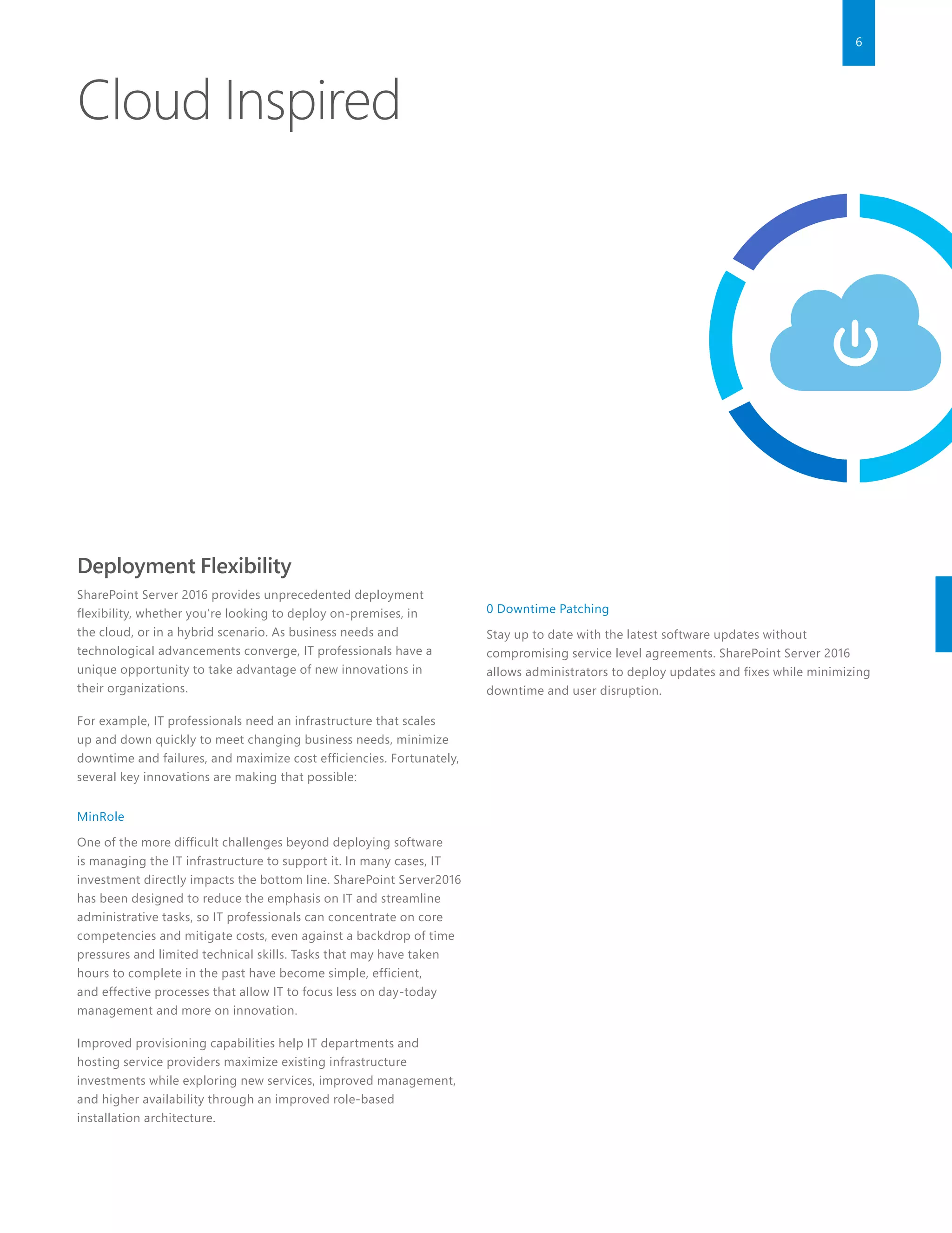 6
Deployment Flexibility
SharePoint Server 2016 provides unprecedented deployment
flexibility, whether you’re looking to deploy on-premises, in
the cloud, or in a hybrid scenario. As business needs and
technological advancements converge, IT professionals have a
unique opportunity to take advantage of new innovations in
their organizations.
For example, IT professionals need an infrastructure that scales
up and down quickly to meet changing business needs, minimize
downtime and failures, and maximize cost efficiencies. Fortunately,
several key innovations are making that possible:
MinRole
One of the more difficult challenges beyond deploying software
is managing the IT infrastructure to support it. In many cases, IT
investment directly impacts the bottom line. SharePoint Server2016
has been designed to reduce the emphasis on IT and streamline
administrative tasks, so IT professionals can concentrate on core
competencies and mitigate costs, even against a backdrop of time
pressures and limited technical skills. Tasks that may have taken
hours to complete in the past have become simple, efficient,
and effective processes that allow IT to focus less on day-today
management and more on innovation.
Improved provisioning capabilities help IT departments and
hosting service providers maximize existing infrastructure
investments while exploring new services, improved management,
and higher availability through an improved role-based
installation architecture.
0 Downtime Patching
Stay up to date with the latest software updates without
compromising service level agreements. SharePoint Server 2016
allows administrators to deploy updates and fixes while minimizing
downtime and user disruption.
Cloud Inspired
 