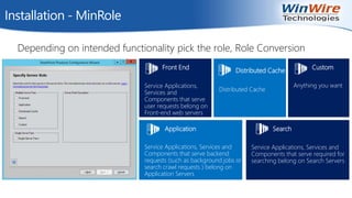 Installation - MinRole
Depending on intended functionality pick the role, Role Conversion
Distributed Cache
Distributed Cache
Application
Service Applications, Services and
Components that serve backend
requests (such as background jobs or
search crawl requests ) belong on
Application Servers
Search
Service Applications, Services and
Components that serve required for
searching belong on Search Servers
Front End
Service Applications,
Services and
Components that serve
user requests belong on
Front-end web servers
Custom
Anything you want
 