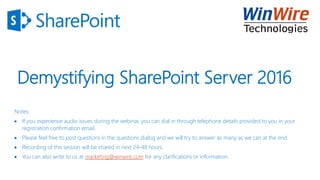 Demystifying SharePoint Server 2016
Notes:
 If you experience audio issues during the webinar, you can dial in through telephone details provided to you in your
registration confirmation email.
 Please feel free to post questions in the questions dialog and we will try to answer as many as we can at the end.
 Recording of this session will be shared in next 24-48 hours.
 You can also write to us at marketing@winwire.com for any clarifications or information.
 