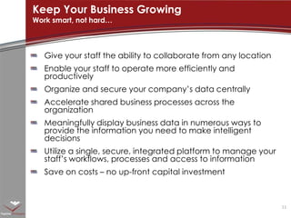 Give your staff the ability to collaborate from any locationEnable your staff to operate more efficiently and productivelyOrganize and secure your company’s data centrallyAccelerate shared business processes across the organizationMeaningfully display business data in numerous ways to provide the information you need to make intelligent decisionsUtilize a single, secure, integrated platform to manage your staff’s workflows, processes and access to informationSave on costs – no up-front capital investmentKeep Your Business GrowingWork smart, not hard…