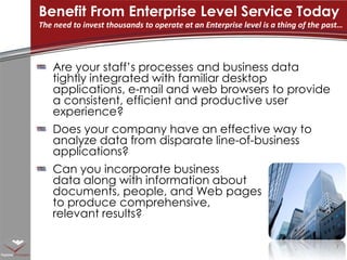 Are your staff’s processes and business data tightly integrated with familiar desktop applications, e-mail and web browsers to provide a consistent, efficient and productive user experience?Does your company have an effective way to analyze data from disparate line-of-business applications?Can you incorporate business data along with information about documents, people, and Web pages to produce comprehensive, relevant results?Benefit From Enterprise Level Service TodayThe need to invest thousands to operate at an Enterprise level is a thing of the past…