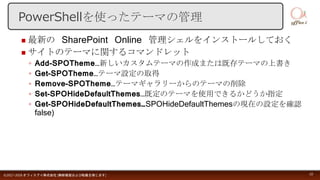  最新の SharePoint Online 管理シェルをインストールしておく
 サイトのテーマに関するコマンドレット
◦ Add-SPOTheme…新しいカスタムテーマの作成または既存テーマの上書き
◦ Get-SPOTheme…テーマ設定の取得
◦ Remove-SPOTheme…テーマギャラリーからのテーマの削除
◦ Set-SPOHideDefaultThemes…既定のテーマを使用できるかどうか指定
◦ Get-SPOHideDefaultThemes…SPOHideDefaultThemesの現在の設定を確認
false)
©2017-2018 オフィスアイ株式会社 [無断複製および転載を禁じます] 10
PowerShellを使ったテーマの管理
 