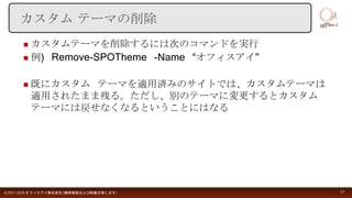  カスタムテーマを削除するには次のコマンドを実行
 例) Remove-SPOTheme -Name “オフィスアイ"
 既にカスタム テーマを適用済みのサイトでは、カスタムテーマは
適用されたまま残る。ただし、別のテーマに変更するとカスタム
テーマには戻せなくなるということにはなる
©2017-2018 オフィスアイ株式会社 [無断複製および転載を禁じます] 13
カスタム テーマの削除
 