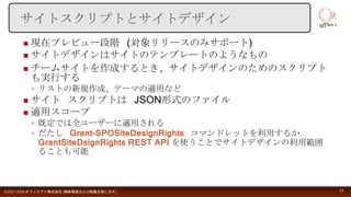  現在プレビュー段階 (対象リリースのみサポート)
 サイトデザインはサイトのテンプレートのようなもの
 チームサイトを作成するとき、サイトデザインのためのスクリプト
も実行する
◦ リストの新規作成、テーマの適用など
 サイト スクリプトは JSON形式のファイル
 適用スコープ
◦ 既定では全ユーザーに適用される
◦ だたし Grant-SPOSiteDesignRights コマンドレットを利用するか
GrantSiteDsignRights REST API を使うことでサイトデザインの利用範囲
ることも可能
©2017-2018 オフィスアイ株式会社 [無断複製および転載を禁じます] 14
サイトスクリプトとサイトデザイン
 