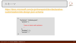 https://docs.microsoft.com/ja-jp/sharepoint/dev/declarative-
customization/site-design-json-schema
©2017-2018 オフィスアイ株式会社 [無断複製および転載を禁じます] 19
スキーマ
{
"$schema": "schema.json",
"actions": [
...
<one or more verb actions>
...
],
"bindata": { },
"version": 1
};
 