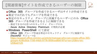  Office 365 グループを作成できるユーザはサイトが作成できる
 既定ではだれでもグループを作成できる
 特定のセキュリティ グループに所属するユーザーにのみ Office
365 グループを作成できるように制限できる
◦ 指定できるのは1つのセキュリティ グループのみ
◦ Azure Active Directory Preminum の契約が必要
 Windows PowerShell にて設定
◦ Office 365 グループ作成を特定のセキュリティ グループに制限する
(AzureAD モジュール)
https://support.office.com/en-us/article/manage-who-can-create-office-365-
groups-4c46c8cb-17d0-44b5-9776-005fced8e618?ui=en-US&rs=en-
US&ad=US
©2017-2018 オフィスアイ株式会社 [無断複製および転載を禁じます] 23
[関連情報]サイトを作成できるユーザーの制限
 