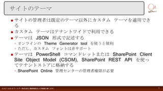  サイトの管理者は既定のテーマ以外にカスタム テーマを適用でき
る
 カスタム テーマはテナントワイドで利用できる
 テーマは JSON 形式で記述する
◦ オンラインの Theme Generator tool を使うと便利
◦ ただし、カスタム フォントは非サポート
 テーマは PowerShell コマンドレットまたは SharePoint Client
Site Object Model (CSOM), SharePoint REST API を使っ
てテナントストアに格納する
◦ SharePoint Online 管理センターの管理者権限が必要
©2017-2018 オフィスアイ株式会社 [無断複製および転載を禁じます] 5
サイトのテーマ
 