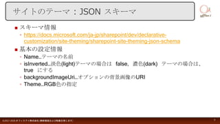  スキーマ情報
◦ https://docs.microsoft.com/ja-jp/sharepoint/dev/declarative-
customization/site-theming/sharepoint-site-theming-json-schema
 基本の設定情報
◦ Name…テーマの名前
◦ isInverted…淡色(light)テーマの場合は false, 濃色(dark) テーマの場合は、
true にする
◦ backgroundImageUri…オプションの背景画像のURI
◦ Theme…RGB色の指定
©2017-2018 オフィスアイ株式会社 [無断複製および転載を禁じます] 9
サイトのテーマ : JSON スキーマ
 