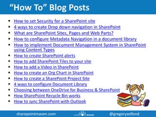 sharepointmaven.com @gregoryzelfondsharepointmaven.com @gregoryzelfond
“How To” Blog Posts
 How to set Security for a SharePoint site
 4 ways to create Drop down navigation in SharePoint
 What are SharePoint Sites, Pages and Web Parts?
 How to configure Metadata Navigation in a document library
 How to implement Document Management System in SharePoint
using Content Types
 How to create SharePoint alerts
 How to add SharePoint Tiles to your site
 How to add a Video in SharePoint
 How to create an Org Chart in SharePoint
 How to create a SharePoint Project Site
 4 ways to configure Document Library
 Choosing between OneDrive for Business & SharePoint
 How SharePoint Recycle Bin works
 How to sync SharePoint with Outlook
 