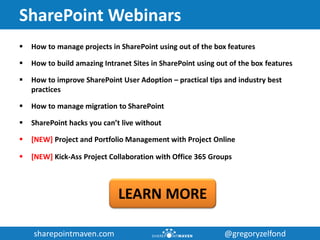 sharepointmaven.com @gregoryzelfondsharepointmaven.com @gregoryzelfond
SharePoint Webinars
 How to manage projects in SharePoint using out of the box features
 How to build amazing Intranet Sites in SharePoint using out of the box features
 How to improve SharePoint User Adoption – practical tips and industry best
practices
 How to manage migration to SharePoint
 SharePoint hacks you can’t live without
 [NEW] Project and Portfolio Management with Project Online
 [NEW] Kick-Ass Project Collaboration with Office 365 Groups
LEARN MORE
 