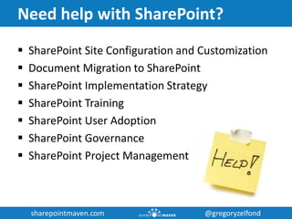 sharepointmaven.com @gregoryzelfondsharepointmaven.com @gregoryzelfond
Need help with SharePoint?
 SharePoint Site Configuration and Customization
 Document Migration to SharePoint
 SharePoint Implementation Strategy
 SharePoint Training
 SharePoint User Adoption
 SharePoint Governance
 SharePoint Project Management
 