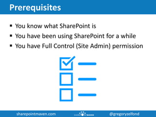 sharepointmaven.com @gregoryzelfondsharepointmaven.com @gregoryzelfond
Prerequisites
 You know what SharePoint is
 You have been using SharePoint for a while
 You have Full Control (Site Admin) permission
 