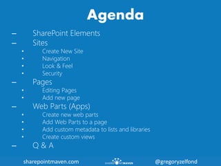 sharepointmaven.com @gregoryzelfondsharepointmaven.com @gregoryzelfond
Agenda
– SharePoint Elements
– Sites
• Create New Site
• Navigation
• Look & Feel
• Security
– Pages
• Editing Pages
• Add new page
– Web Parts (Apps)
• Create new web parts
• Add Web Parts to a page
• Add custom metadata to lists and libraries
• Create custom views
– Q & A
 