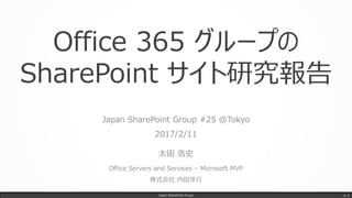 Office 365 グループの
SharePoint サイト研究報告
Japan SharePoint Group #25 @Tokyo
2017/2/11
太田 浩史
Office Servers and Services – Microsoft MVP
株式会社 内田洋行
Japan SharePoint Group p. 1
 