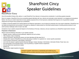 SharePoint Cincy
Speaker Guidelines
One of the benefits of being a title, platinum, or gold SharePoint Cincy Sponsor is having priority consideration in submitting speaker proposals.
Since it’s inception, SharePoint Cincy has successfully pleased attendees with new, relevant and actionable content delivered in an engaging and educational
fashion. Our focus on content means that not every speaker proposal will be a fit and sponsors understand that though we do not guarantee a speaker
assignment we will give every proposal due consideration.
In addition to keynote speakers from leading National and Regional organizations, we are looking for presenters who have expert credentials in SharePoint and
are skilled and experienced communicators. We expect our speakers to clearly present an information-packed session including practical solutions to real
world business challenges and/or to teach new skills.
Acceptance of your speaker proposal will depend on the timeliness of the topic, relevance, and your experience as a SharePoint expert and/or instructor.
Preparation of Submission
Please include the following information in your speaker proposal:
•
•
•
•
•
•
•
•
•
•

Speaker name(s), mailing and email addresses, telephone and cell numbers
Title of session, class or workshop
Abstract submission, describing the session and what attendees will take away from it
Indicate which version of SharePoint you will be discussing or whether it is a general non –version specific presentation
Level of session (Introductory, Intermediate or Advanced)
List of who the session is geared towards (Business Manager, Analyst, Developer, Administrator, Information Worker, Power User, etc.)
Any prerequisites of the proposed session, such as proficiency or specific hands-on experience.
Any set-up/technical requirements needed
Speaker bio
High resolution digital headshot of speaker.

Speaker submittals will be accepted starting March 3, 2014.
Registered Sponsors will receive submission instructions.
www.sharepointcincy.com

 