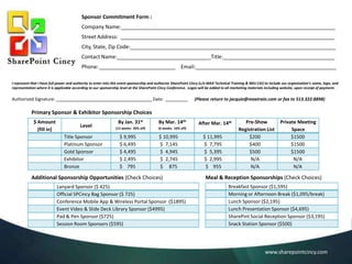 Sponsor Commitment Form :
Company Name:_________________________________________________________________________
Street Address: _________________________________________________________________________

City, State, Zip Code:______________________________________________________________________
Contact Name:________________________________Title:______________________________________
Phone: __________________________ Email:________________________________________________
I represent that I have full power and authority to enter into this event sponsorship and authorize SharePoint Cincy (c/o MAX Technical Training & NKU CAI) to include our organization’s name, logo, and
representation where it is applicable according to our sponsorship level at the SharePoint Cincy Conference. Logos will be added to all marketing materials including website, upon receipt of payment.

Authorized Signature:

_____________________________________ Date:

(Please return to jacquie@maxtrain.com or fax to 513.322.8898)

Primary Sponsor & Exhibitor Sponsorship Choices
$ Amount
(fill in)

Level
Title Sponsor
Platinum Sponsor
Gold Sponsor
Exhibitor
Bronze

By March 7th

By Apr. 25th

(12 weeks: 20% off)

(6 weeks: 10% off)

$ 9,995
$ 6,495
$ 4,495
$ 2,495
$ 795

$ 10,995
$ 7,145
$ 4,945
$ 2,745
$ 875

Additional Sponsorship Opportunities (Check Choices)
Lanyard Sponsor ($ 425)
Official SPCincy Bag Sponsor ($ 725)
Conference Mobile App & Wireless Portal Sponsor ($1895)
Event Video & Slide Deck Library Sponsor ($4995)
Pad & Pen Sponsor ($725)
Session Room Sponsors ($595)

After Apr. 25th
$ 11,995
$ 7,795
$ 5,395
$ 2,995
$ 955

Pre-Show
Registration List
$200
$400
$500
N/A
N/A

Private Meeting
Space
$1500
$1500
$1500
N/A
N/A

Meal & Reception Sponsorships (Check Choices)
Breakfast Sponsor ($1,595)
Morning or Afternoon Break ($1,095/break)
Lunch Sponsor ($2,195)
Lunch Presentation Sponsor ($4,695)
SharePint Social Reception Sponsor ($3,195)
Snack Station Sponsor ($500)

www.sharepointcincy.com

 