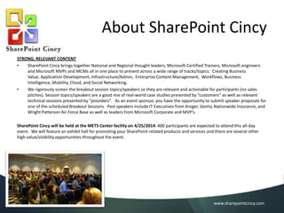 About SharePoint Cincy
STRONG, RELEVANT CONTENT
•
SharePoint Cincy brings together National and Regional thought leaders, Microsoft Certified Trainers, Microsoft engineers
and Microsoft MVPs and MCMs all in one place to present across a wide range of tracks/topics: Creating Business
Value, Application Development, Infrastructure/Admin, Enterprise Content Management, Workflows, Business
Intelligence, Mobility, Cloud, and Social Networking.
•
We rigorously screen the breakout session topics/speakers so they are relevant and actionable for participants (no sales
pitches). Session topics/speakers are a good mix of real-world case studies presented by “customers” as well as relevant
technical sessions presented by “providers”. As an event sponsor, you have the opportunity to submit speaker proposals for
one of the scheduled Breakout Sessions. Past speakers include IT Executives from Kroger, Vantiv, Nationwide Insurance, and
Wright Patterson Air Force Base as well as leaders from Microsoft Corporate and MVP’s.

SharePoint Cincy will be held at the METS Center facility on 6/8/2014. 400 participants are expected to attend this all-day event.
We will feature an exhibit hall for promoting your SharePoint-related products and services and there are several other high
value/visibility opportunities throughout the event.

www.sharepointcincy.com

 