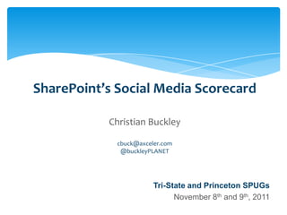 SharePoint’s Social Media Scorecard

                                       Christian Buckley

                                           cbuck@axceler.com
                                            @buckleyPLANET




                                                        Tri-State and Princeton SPUGs
                                                              November 8th and 9th, 2011
Email               Cell           Twitter          Blog
cbuck@axceler.com   425.246.2823   @buckleyplanet   http://buckleyplanet.com
 
