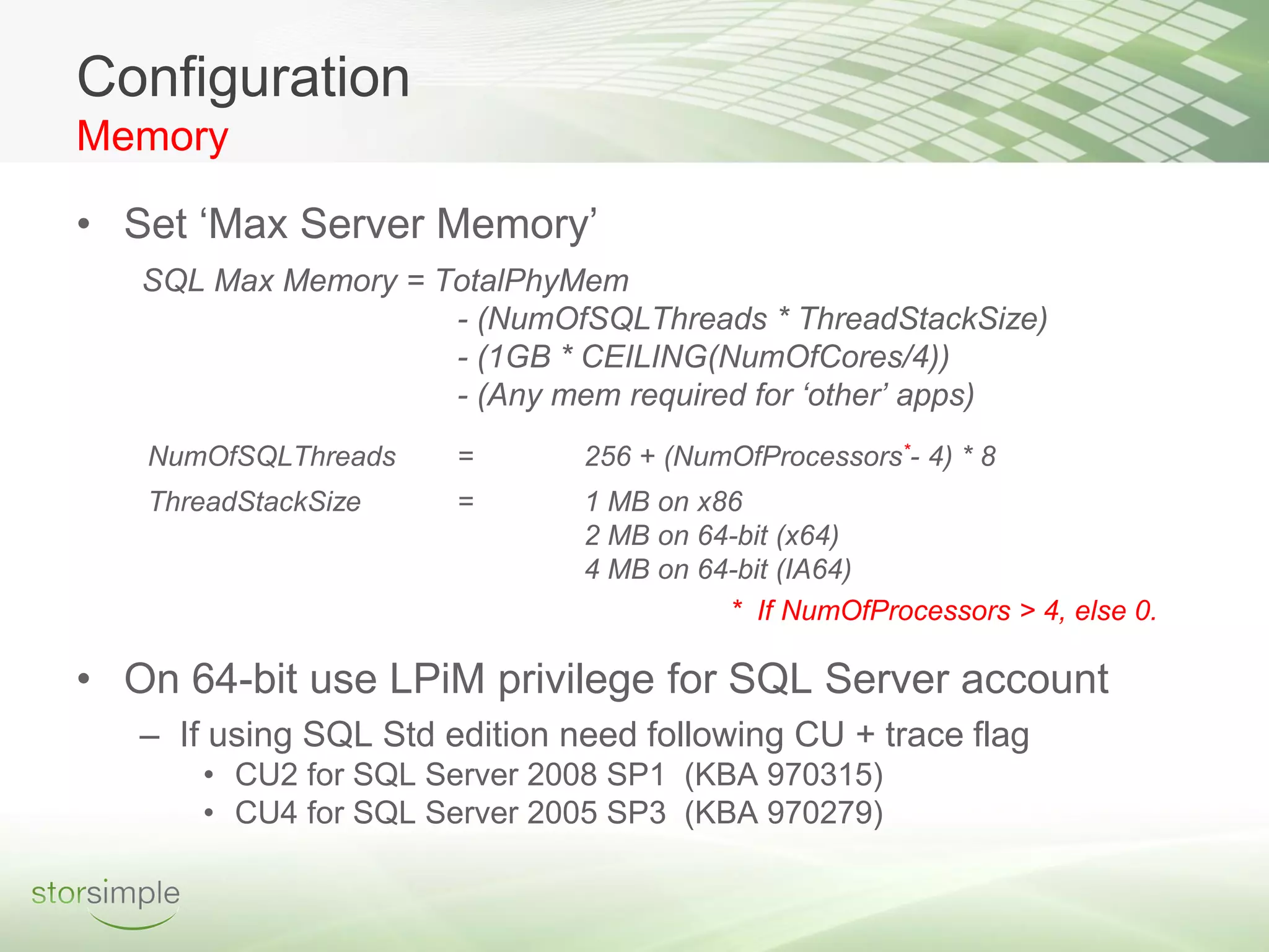 Configuration
Memory

• Set ‘Max Server Memory’
   SQL Max Memory = TotalPhyMem
                     - (NumOfSQLThreads * ThreadStackSize)
                     - (1GB * CEILING(NumOfCores/4))
                     - (Any mem required for ‘other’ apps)
   NumOfSQLThreads     =       256 + (NumOfProcessors*- 4) * 8
   ThreadStackSize     =       1 MB on x86
                               2 MB on 64-bit (x64)
                               4 MB on 64-bit (IA64)
                                         * If NumOfProcessors > 4, else 0.

• On 64-bit use LPiM privilege for SQL Server account
   – If using SQL Std edition need following CU + trace flag
       • CU2 for SQL Server 2008 SP1 (KBA 970315)
       • CU4 for SQL Server 2005 SP3 (KBA 970279)
 
