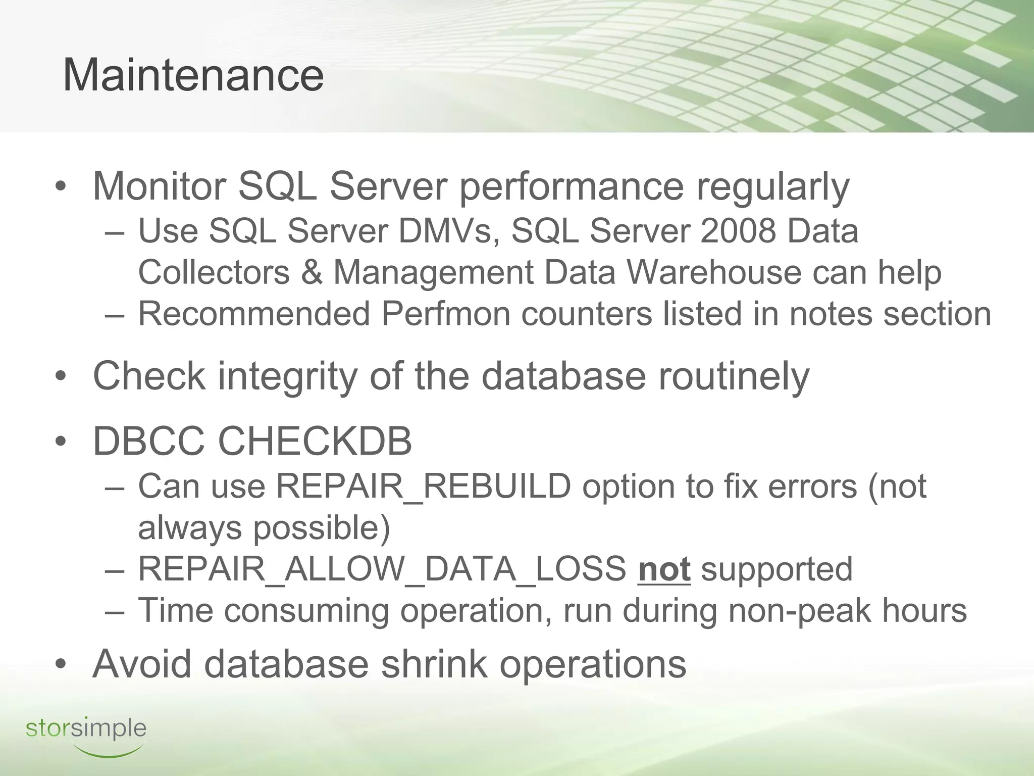 Maintenance

• Monitor SQL Server performance regularly
  – Use SQL Server DMVs, SQL Server 2008 Data
    Collectors & Management Data Warehouse can help
  – Recommended Perfmon counters listed in notes section
• Check integrity of the database routinely
• DBCC CHECKDB
  – Can use REPAIR_REBUILD option to fix errors (not
    always possible)
  – REPAIR_ALLOW_DATA_LOSS not supported
  – Time consuming operation, run during non-peak hours
• Avoid database shrink operations
 