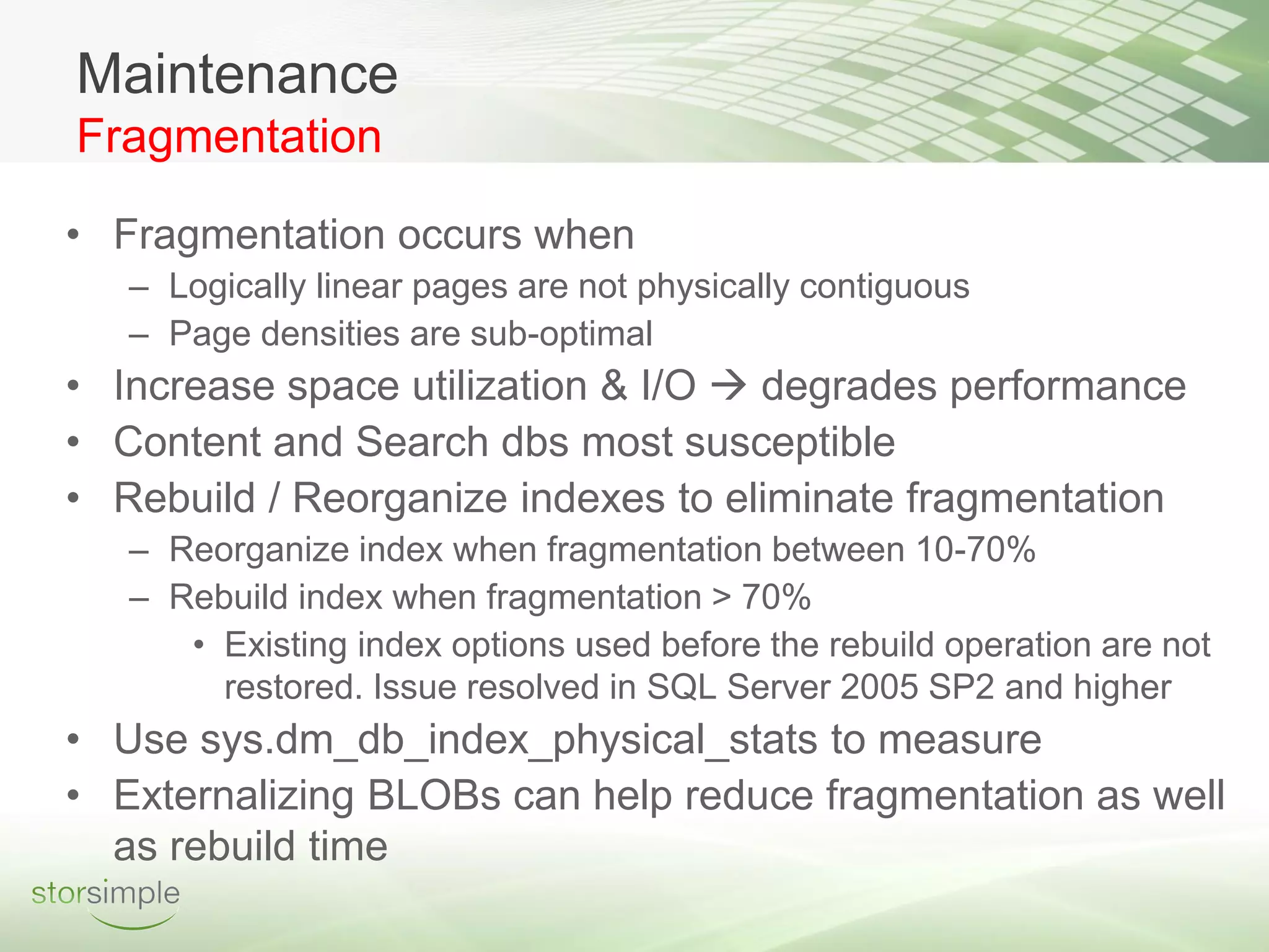 Maintenance
Fragmentation

• Fragmentation occurs when
   – Logically linear pages are not physically contiguous
   – Page densities are sub-optimal
• Increase space utilization & I/O  degrades performance
• Content and Search dbs most susceptible
• Rebuild / Reorganize indexes to eliminate fragmentation
   – Reorganize index when fragmentation between 10-70%
   – Rebuild index when fragmentation > 70%
      • Existing index options used before the rebuild operation are not
        restored. Issue resolved in SQL Server 2005 SP2 and higher
• Use sys.dm_db_index_physical_stats to measure
• Externalizing BLOBs can help reduce fragmentation as well
  as rebuild time
 