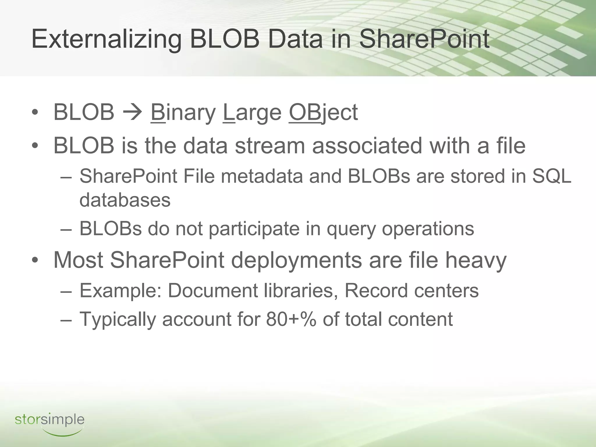 Externalizing BLOB Data in SharePoint

• BLOB  Binary Large OBject
• BLOB is the data stream associated with a file
  – SharePoint File metadata and BLOBs are stored in SQL
    databases
  – BLOBs do not participate in query operations
• Most SharePoint deployments are file heavy
  – Example: Document libraries, Record centers
  – Typically account for 80+% of total content
 
