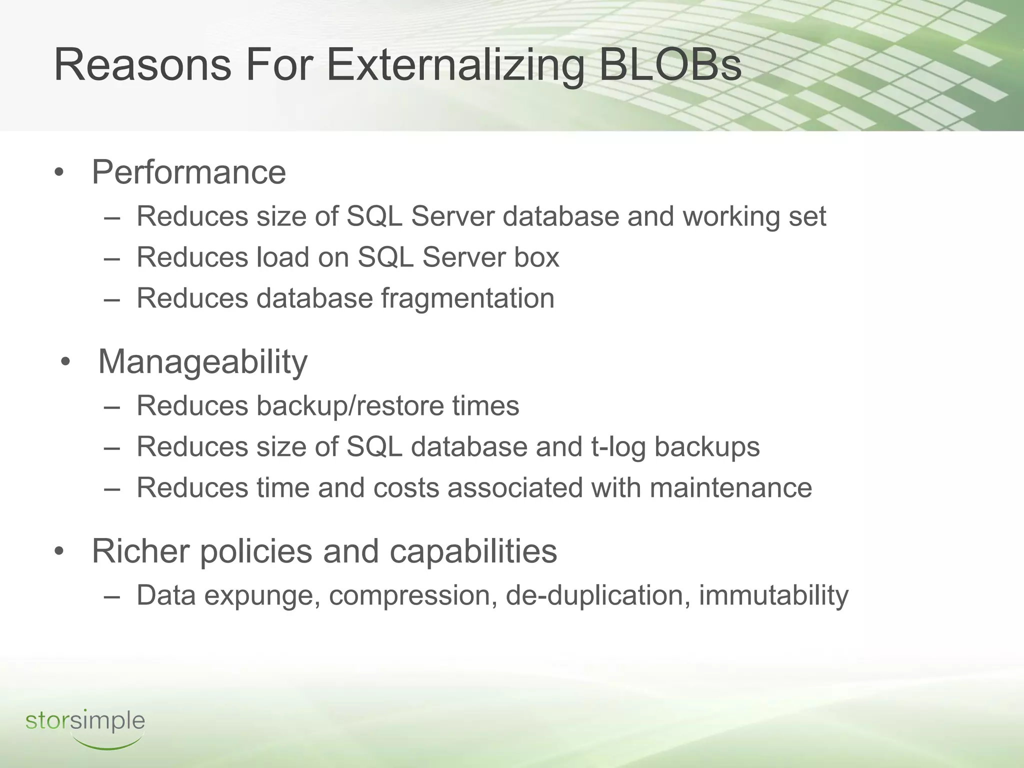Reasons For Externalizing BLOBs

• Performance
   – Reduces size of SQL Server database and working set
   – Reduces load on SQL Server box
   – Reduces database fragmentation

• Manageability
   – Reduces backup/restore times
   – Reduces size of SQL database and t-log backups
   – Reduces time and costs associated with maintenance

• Richer policies and capabilities
   – Data expunge, compression, de-duplication, immutability
 