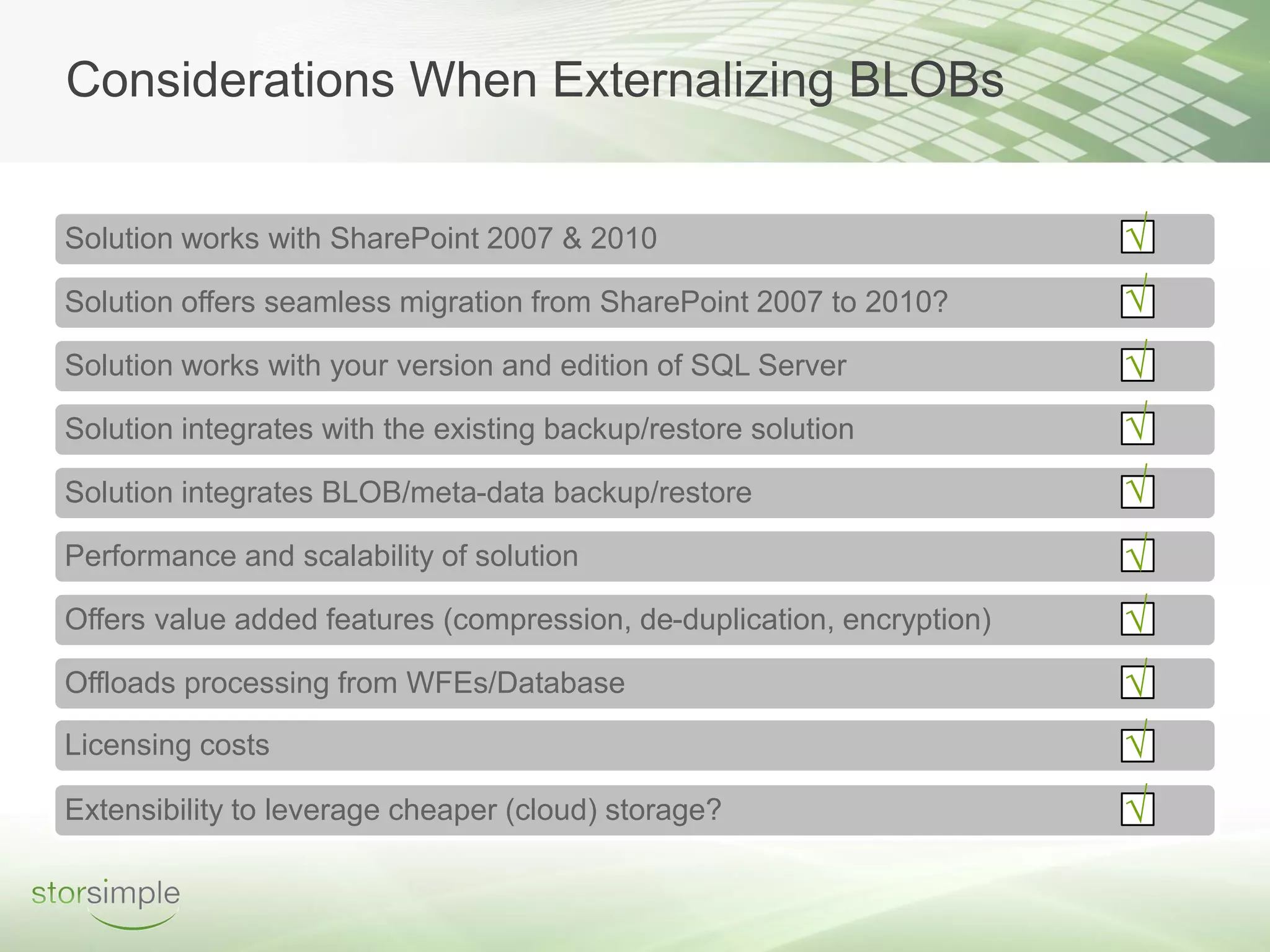 Considerations When Externalizing BLOBs


Solution works with SharePoint 2007 & 2010                              √
Solution offers seamless migration from SharePoint 2007 to 2010?        √
Solution works with your version and edition of SQL Server              √
Solution integrates with the existing backup/restore solution           √
Solution integrates BLOB/meta-data backup/restore                       √
Performance and scalability of solution                                 √
Offers value added features (compression, de-duplication, encryption)   √
Offloads processing from WFEs/Database                                  √
Licensing costs                                                         √
Extensibility to leverage cheaper (cloud) storage?                      √
 