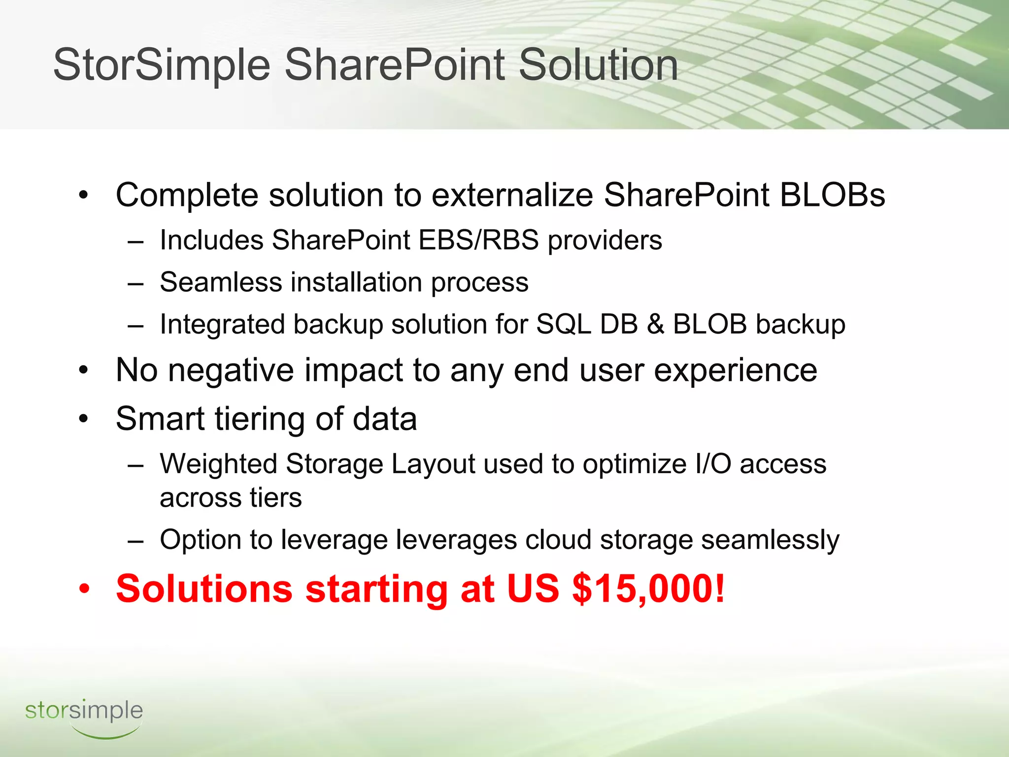 StorSimple SharePoint Solution

 • Complete solution to externalize SharePoint BLOBs
    – Includes SharePoint EBS/RBS providers
    – Seamless installation process
    – Integrated backup solution for SQL DB & BLOB backup
 • No negative impact to any end user experience
 • Smart tiering of data
    – Weighted Storage Layout used to optimize I/O access
      across tiers
    – Option to leverage leverages cloud storage seamlessly
 • Solutions starting at US $15,000!
 