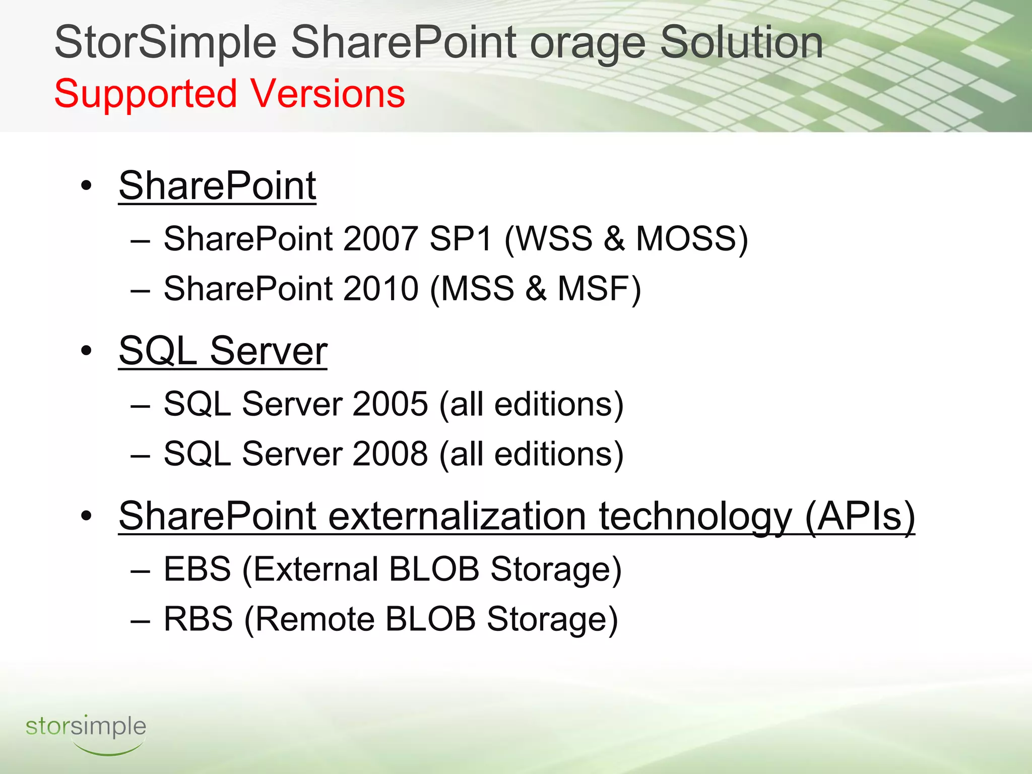 StorSimple SharePoint orage Solution
Supported Versions

 • SharePoint
   – SharePoint 2007 SP1 (WSS & MOSS)
   – SharePoint 2010 (MSS & MSF)
 • SQL Server
   – SQL Server 2005 (all editions)
   – SQL Server 2008 (all editions)
 • SharePoint externalization technology (APIs)
   – EBS (External BLOB Storage)
   – RBS (Remote BLOB Storage)
 