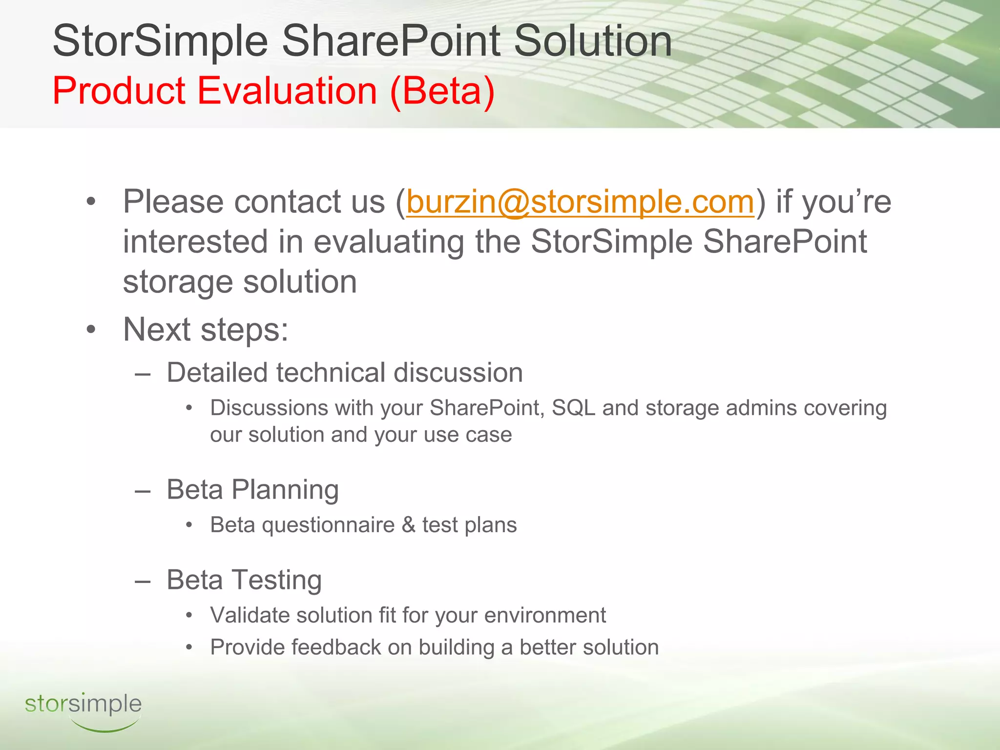 StorSimple SharePoint Solution
Product Evaluation (Beta)

 • Please contact us (burzin@storsimple.com) if you’re
   interested in evaluating the StorSimple SharePoint
   storage solution
 • Next steps:
    – Detailed technical discussion
       • Discussions with your SharePoint, SQL and storage admins covering
         our solution and your use case

    – Beta Planning
       • Beta questionnaire & test plans

    – Beta Testing
       • Validate solution fit for your environment
       • Provide feedback on building a better solution
 