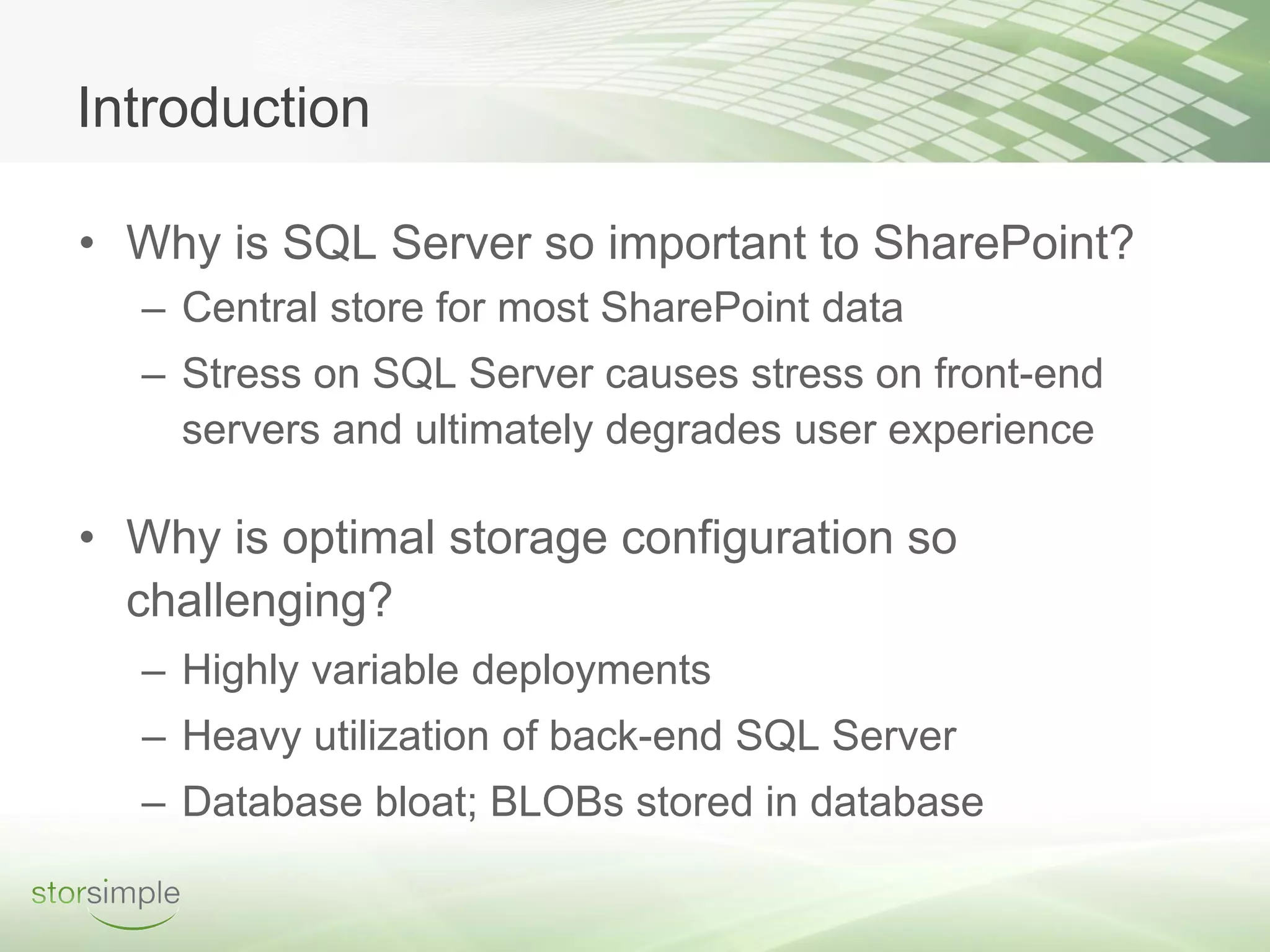 Introduction

• Why is SQL Server so important to SharePoint?
  – Central store for most SharePoint data
  – Stress on SQL Server causes stress on front-end
    servers and ultimately degrades user experience

• Why is optimal storage configuration so
  challenging?
  – Highly variable deployments
  – Heavy utilization of back-end SQL Server
  – Database bloat; BLOBs stored in database
 