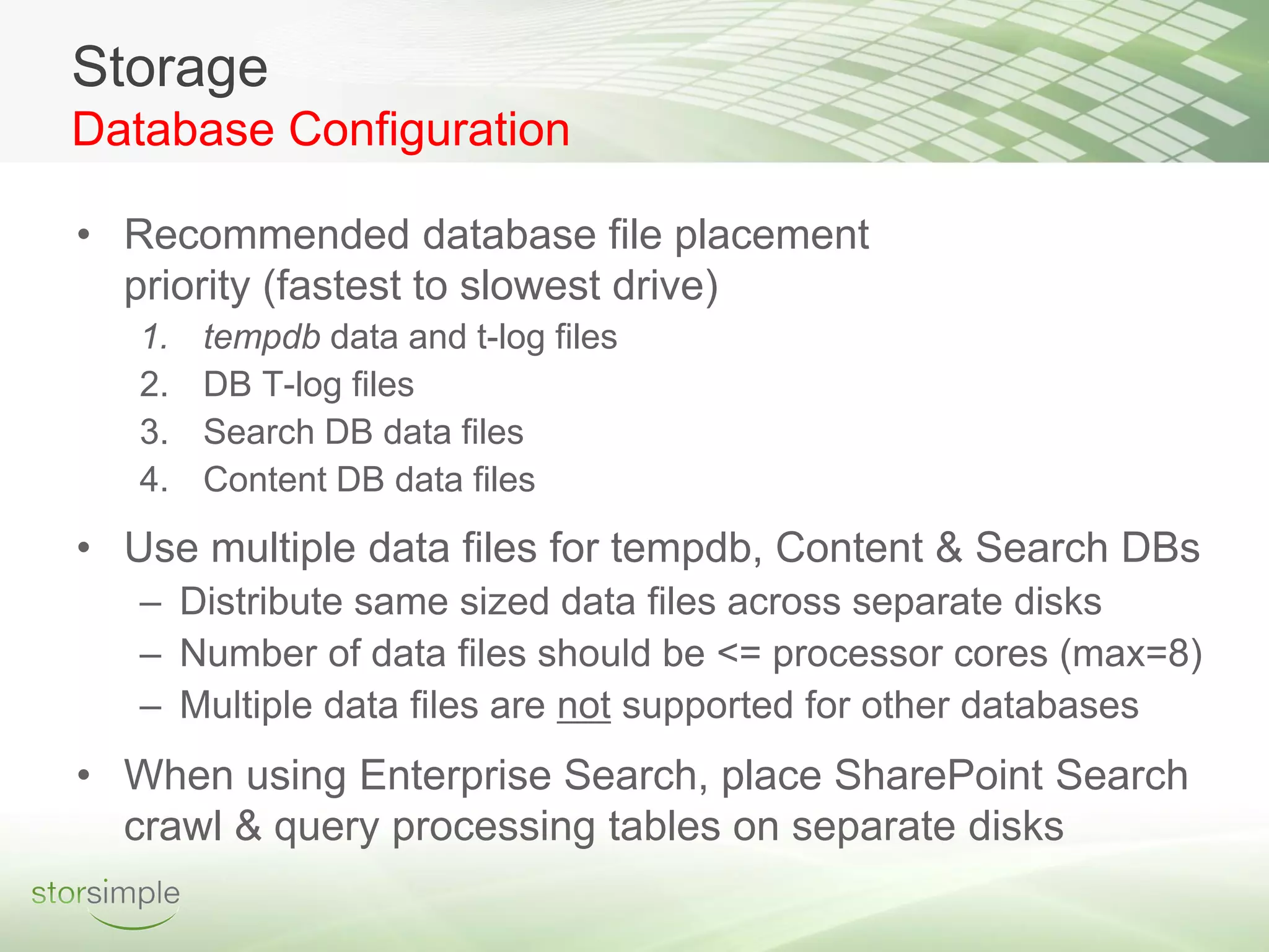 Storage
Database Configuration

• Recommended database file placement
  priority (fastest to slowest drive)
   1.   tempdb data and t-log files
   2.   DB T-log files
   3.   Search DB data files
   4.   Content DB data files
• Use multiple data files for tempdb, Content & Search DBs
   – Distribute same sized data files across separate disks
   – Number of data files should be <= processor cores (max=8)
   – Multiple data files are not supported for other databases
• When using Enterprise Search, place SharePoint Search
  crawl & query processing tables on separate disks
 