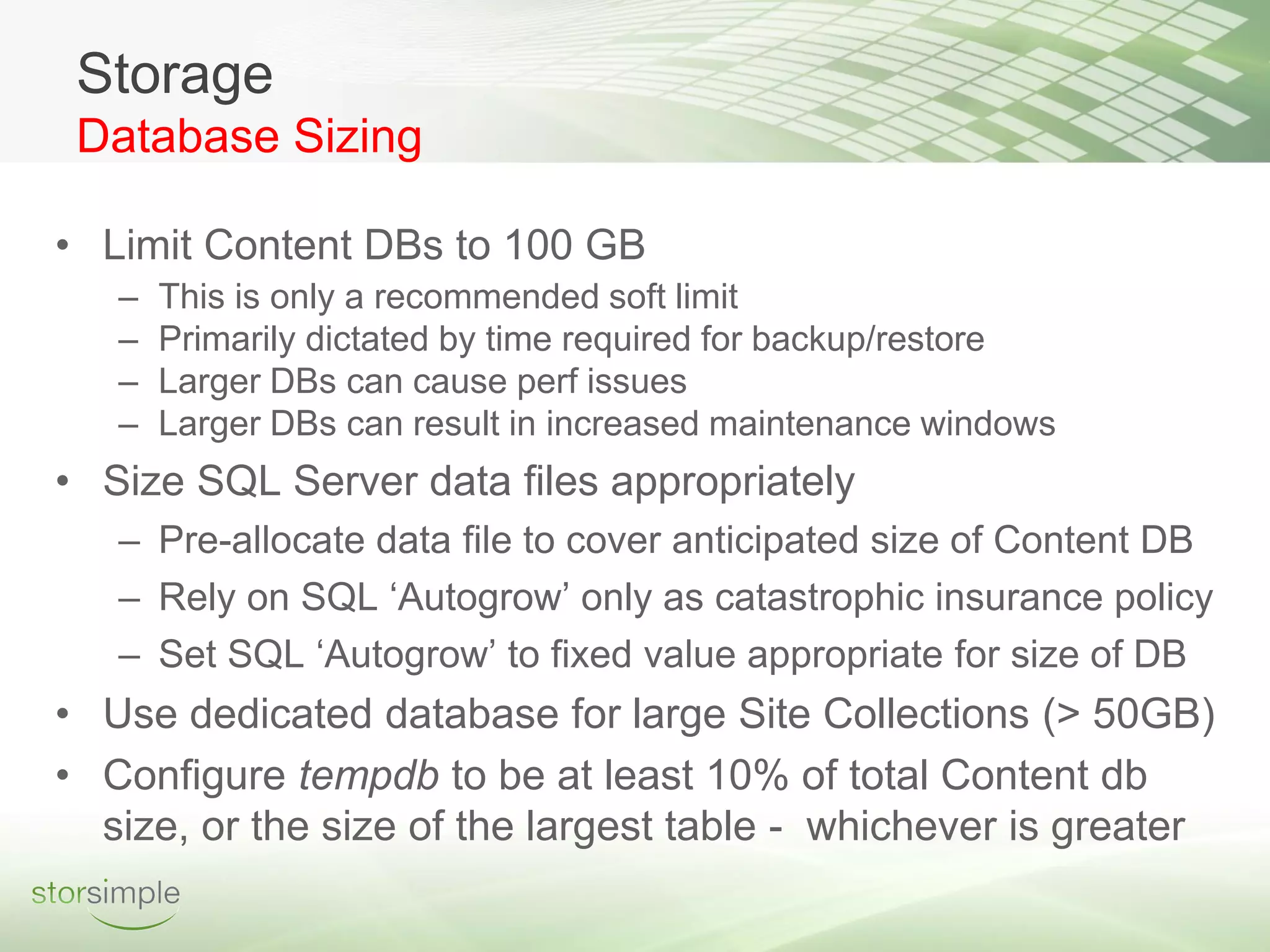 Storage
 Database Sizing

• Limit Content DBs to 100 GB
   –   This is only a recommended soft limit
   –   Primarily dictated by time required for backup/restore
   –   Larger DBs can cause perf issues
   –   Larger DBs can result in increased maintenance windows
• Size SQL Server data files appropriately
   – Pre-allocate data file to cover anticipated size of Content DB
   – Rely on SQL ‘Autogrow’ only as catastrophic insurance policy
   – Set SQL ‘Autogrow’ to fixed value appropriate for size of DB
• Use dedicated database for large Site Collections (> 50GB)
• Configure tempdb to be at least 10% of total Content db
  size, or the size of the largest table - whichever is greater
 